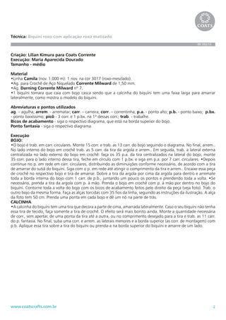 2www.coatscrafts.com.br
Técnica: Biquini roxo com aplicação roxo matizado
BR 592/10
Criação: Lilian Kimura para Coats Corrente
Execução: Maria Aparecida Dourado
Tamanho - médio
Material
•Linha Camila (nov. 1.000 m): 1 nov. na cor 3017 (roxo-mesclado).
•Ag. para Crochê de Aço Niquelado Corrente Milward de 1,50 mm.
•Ag. Darning Corrente Milward nº 7.
•1 biquíni tomara que caia com bojo casca sendo que a calcinha do biquíni tem uma faixa larga para amarrar
lateralmente, como mostra o modelo do biquíni.
Abreviaturas e pontos utilizados
ag. – agulha; arrem. - arrematar; carr. – carreira; corr. – correntinha; p.a. - ponto alto; p.b. - ponto baixo; p.bx.
- ponto baixíssimo; picô - 3 corr. e 1 p.bx. na 1ª dessas corr.; trab. - trabalhe.
Bicos de acabamento - siga o respectivo diagrama, que está na borda superior do bojo.
Ponto fantasia - siga o respectivo diagrama.
Execução
BOJO:
•O bojo é trab. em carr. circulares. Monte 15 corr. e trab. as 13 carr. do bojo seguindo o diagrama. No final, arrem..
No lado interno do bojo em crochê trab. as 5 carr. da tira da argola e arrem.. Em seguida, trab. a lateral externa
centralizada no lado externo do bojo em crochê: faça os 35 p.a. da tira centralizados na lateral do bojo, monte
35 corr. para o lado interno dessa tira, feche em círculo com 1 p.bx. e siga em p.a. por 7 carr. circulares. •Depois
continue no p. em rede em carr. circulares, distribuindo as diminuições conforme necessário, de acordo com a tira
de amarrar do sutiã do biquíni. Siga com o p. em rede até atingir o comprimento da tira e arrem.. Encaixe essa peça
de crochê no respectivo bojo e tira de amarrar. Dobre a tira da argola por cima da argola para dentro e arremate
toda a borda interna do bojo com 1 carr. de p.b., juntando um pouco os pontos e prendendo toda a volta. •Se
necessário, prenda a tira da argola com p. à mão. Prenda o bojo em crochê com p. à mão por dentro no bojo do
biquíni. Contorne toda a volta do bojo com os bicos de acabamento feitos pelo direito da peça (veja foto). Trab. o
outro bojo da mesma forma. Faça as alças torcidas com 35 fios da linha, seguindo as instruções da ilustração. A alça
da foto tem 50 cm. Prenda uma ponta em cada bojo e dê um nó na parte de trás.
CALCINHA:
•A calcinha do biquíni tem uma tira que decora a parte de cima, amarrada lateralmente. Caso o seu biquíni não tenha
essa tira de tecido, faça somente a tira de crochê. O efeito será mais bonito ainda. Monte a quantidade necessária
de corr., sem apertar, de uma ponta da tira até a outra, ou no comprimento desejado para a tira e trab. as 11 carr.
do p. fantasia. No final, suba uma corr. e arrem. as laterais menores e a borda superior (as corr. de montagem) com
p.b. Aplique essa tira sobre a tira do biquíni ou prenda-a na borda superior do biquíni e amarre de um lado.
 