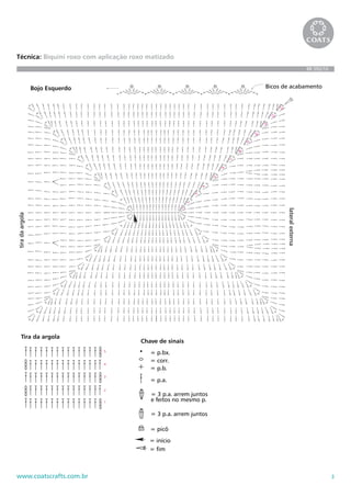 3www.coatscrafts.com.br
Técnica: Biquini roxo com aplicação roxo matizado
BR 592/10
Tira da argola
1
2
3
4
5
1
2
3
4
5
6
7
8
9
10
11
12
13
Bojo Esquerdo Bicos de acabamento
lateralexterna
tiradaargola
Ponto fantasia
Chave de sinais
= p.bx.
= corr.
= p.b.
= p.a.
= 3 p.a. arrem juntos
e feitos no mesmo p.
= 3 p.a. arrem juntos
= picô
= início
= fim
Tira da argola
1
2
3
4
5
1
2
3
4
5
6
7
8
9
10
11
12
13
Bojo Esquerdo Bicos de acabamento
lateralexterna
Ponto fantasia
motivo
Chave de sinais
= p.bx.
= corr.
= p.b.
= p.a.
= 3 p.a. arrem juntos
e feitos no mesmo p.
= 3 p.a. arrem juntos
= picô
= início
= fim
Tira da argola
1
2
3
4
5
1
2
3
4
5
6
7
8
9
10
11
12
13
Bojo Esquerdo Bicos de acabamento
lateralexterna
tiradaargola
Ponto fantasia
m
Chave de sinais
= p.bx.
= corr.
= p.b.
= p.a.
= 3 p.a. arrem juntos
e feitos no mesmo p.
= 3 p.a. arrem juntos
= picô
= início
= fim
 