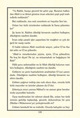 100
“Ya Rabbî, burayı güvenli bir şehir yap. Buranın halkın-
dan Allah’a ve âhiret gününe iman edenleri çeşit çeşit mah-
sullerle rızıklandır!”
Bizi rızıklandır, zira rızık verenlerin en hayırlısı Sen’sin.
Onları her türlü ürünlerden rızıklandır ki Sana şükretsin-
ler!”
Şu kesin ki, Rabbin dilediği kimsenin nasibini bollaştırır,
dilediğinin nasibini daraltır.
İman edip yararlı işler yapanlara bir mağfiret ve çok de-
ğerli bir nasip vardır.
O halde rızkınızı Allah nezdinde arayın, yalnız O’na iba-
det edin ve O’na şükredin.
“Allah’ın nimetlerinden yiyiniz, içiniz, O’na şükrediniz.
Ne hoş bir diyar! Ne iyi, ne müsamahalı ve bağışlayıcı bir
Rab!”
Hâlâ şunu anlamadılar mı ki Allah dilediği kulunun nasi-
bini bollaştırır, dilediğinin nasibini ise daraltır.
Göklerin ve yerin hazinelerinin anahtarları O’nun yanın-
dadır. Dilediğinin nasibini bollaştırır, dilediği kimsenin na-
sibini daraltır.
Gökten yağmur indirip size rızık olsun diye, onunla türlü
türlü meyveler ve ürünler çıkaran da O’dur.
Zekeriyya onun yanına Mâbed’e ne zaman girse berabe-
rinde yiyecekler bulurdu.
Oysa tarafımızdan bir rahmet olarak Biz, onları her türlü
ürünün getirilip toplandığı, güvenli, dokunulmaz bir yere
(Mekke-i Mükerreme’ye) yerleştirmedik mi?
Gökten bereketli bir su indirdik. Onunla bahçeler ve biçi-
 