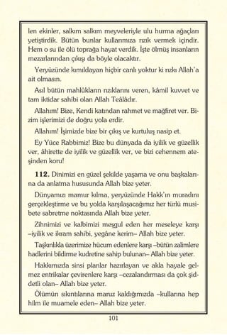 101
len ekinler, salkım salkım meyveleriyle ulu hurma ağaçları
yetiştirdik. Bütün bunlar kullarımıza rızık vermek içindir.
Hem o su ile ölü toprağa hayat verdik. İşte ölmüş insanların
mezarlarından çıkışı da böyle olacaktır.
Yeryüzünde kımıldayan hiçbir canlı yoktur ki rızkı Allah’a
ait olmasın.
Asıl bütün mahlûkların rızıklarını veren, kâmil kuvvet ve
tam iktidar sahibi olan Allah Teâlâdır.
Allahım! Bize, Kendi katından rahmet ve mağfiret ver. Bi-
zim işlerimizi de doğru yola erdir.
Allahım! İşimizde bize bir çıkış ve kurtuluş nasip et.
Ey Yüce Rabbimiz! Bize bu dünyada da iyilik ve güzellik
ver, âhirette de iyilik ve güzellik ver, ve bizi cehennem ate-
şinden koru!
112. Dinimizi en güzel şekilde yaşama ve onu başkaları-
na da anlatma hususunda Allah bize yeter.
Dünyamızı mamur kılma, yeryüzünde Hakk’ın muradını
gerçekleştirme ve bu yolda karşılaşacağımız her türlü musi-
bete sabretme noktasında Allah bize yeter.
Zihnimizi ve kalbimizi meşgul eden her meseleye karşı
–iyilik ve ikram sahibi, yegâne kerim– Allah bize yeter.
Taşkınlıkla üzerimize hücum edenlere karşı –bütün zalimlere
hadlerini bildirme kudretine sahip bulunan– Allah bize yeter.
Hakkımızda sinsi planlar hazırlayan ve akla hayale gel-
mez entrikalar çevirenlere karşı –cezalandırması da çok şid-
detli olan– Allah bize yeter.
Ölümün sıkıntılarına maruz kaldığımızda –kullarına hep
hilm ile muamele eden– Allah bize yeter.
 