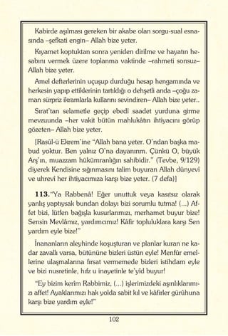 102
Kabirde aşılması gereken bir akabe olan sorgu-sual esna-
sında –şefkati engin– Allah bize yeter.
Kıyamet koptuktan sonra yeniden dirilme ve hayatın he-
sabını vermek üzere toplanma vaktinde –rahmeti sonsuz–
Allah bize yeter.
Amel defterlerinin uçuşup durduğu hesap hengamında ve
herkesin yapıp ettiklerinin tartıldığı o dehşetli anda –çoğu za-
man sürpriz ikramlarla kullarını sevindiren– Allah bize yeter..
Sırat’tan selametle geçip ebedî saadet yurduna girme
mevzuunda –her vakit bütün mahlukâtın ihtiyacını görüp
gözeten– Allah bize yeter.
[Rasûl-ü Ekrem’ine “Allah bana yeter. O’ndan başka ma-
bud yoktur. Ben yalnız O’na dayanırım. Çünkü O, büyük
Arş’ın, muazzam hükümranlığın sahibidir.” (Tevbe, 9/129)
diyerek Kendisine sığınmasını talim buyuran Allah dünyevî
ve uhrevî her ihtiyacımıza karşı bize yeter. (7 defa)]
113.“Ya Rabbenâ! Eğer unuttuk veya kasıtsız olarak
yanlış yaptıysak bundan dolayı bizi sorumlu tutma! (...) Af-
fet bizi, lütfen bağışla kusurlarımızı, merhamet buyur bize!
Sensin Mevlâmız, yardımcımız! Kâfir topluluklara karşı Sen
yardım eyle bize!”
İnananların aleyhinde koşuşturan ve planlar kuran ne ka-
dar zavallı varsa, bütününe bizleri üstün eyle! Menfûr emel-
lerine ulaşmalarına fırsat vermemede bizleri istihdam eyle
ve bizi nusretinle, hıfz u inayetinle te’yîd buyur!
“Ey bizim kerîm Rabbimiz, (...) işlerimizdeki aşırılıklarımı-
zı affet! Ayaklarımızı hak yolda sabit kıl ve kâfirler gürûhuna
karşı bize yardım eyle!”
 