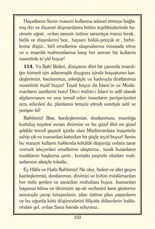 103
Hayatlarını Senin masum kullarına adavet etmeye bağla-
mış din ve diyanet düşmanlarını bütün teşebbüslerinde he-
zimete uğrat.. onları sarsıntı üstüne sarsıntıya maruz bırak..
birlik ve düzenlerini boz.. hepsini bölük-pörçük et.. birbir-
lerine düşür.. kirli emellerine ulaşmalarına müsaade etme
ve o insanlık mahrumlarına karşı her zaman biz kullarını
nusretinle te’yîd buyur!
114. Ya Rab! Bizleri, dünyanın dört bir yanında insanlı-
ğın hizmeti için adanmışlık duygusu içinde koşuşturan kar-
deşlerimizi, bacılarımızı, erkeğiyle ve kadınıyla dostlarımızı
nusretinle teyid buyur! Teyid buyur da İslam’ın ve Müslü-
manların izzetlerini koru! Din-i mübin-i İslam’ın zelîl olarak
algılanmasını ve onu temsil eden insanların perişaniyetini
arzu edenleri de, planlarını tersyüz etmek suretiyle zelil ve
perişan kıl!
Rabbimiz! Bize, kardeşlerimize, dostlarımıza, insanlığa
kurtuluş reçetesi sunan dinimize ve bu güzel dini en güzel
şekilde temsil gayreti içinde olan Müslümanlara inayetinle
sahip çık ve inananları katından bir güçle teyid buyur! Senin
bu masum kulların hakkında kötülük düşünüp onlara zarar
vermek isteyenleri emellerine ulaştırma.. tuzak kuranların
tuzaklarını başlarına çevir.. komplo peşinde olanları mak-
satlarının aksiyle tokatla..
Ey Hâfiz ve Hafîz Rabbimiz! Ne olur, bizleri ve zikri geçen
kardeşlerimizi, dostlarımızı, dinimizi ve bütün müslümanları
her türlü şerden ve zarardan muhafaza buyur. İnananları
başarısız kılma ve dinimizin ap-ak vechesini kara gösterme
arzusuyla yanıp tutuşanların, plan üstüne plan yapanların
ve bu uğurda kötü düşüncelerini fiiliyata dökenlerin hakla-
rından gel, onları Sana havale ediyoruz..
 