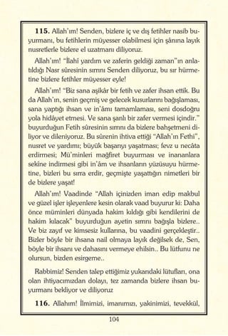 104
115. Allah’ım! Senden, bizlere iç ve dış fetihler nasib bu-
yurmanı, bu fetihlerin müyesser olabilmesi için şânına layık
nusretlerle bizlere el uzatmanı diliyoruz.
Allah’ım! “İlahî yardım ve zaferin geldiği zaman”ın anla-
tıldığı Nasr sûresinin sırrını Senden diliyoruz, bu sır hürme-
tine bizlere fetihler müyesser eyle!
Allah’ım! “Biz sana aşikâr bir fetih ve zafer ihsan ettik. Bu
da Allah’ın, senin geçmiş ve gelecek kusurlarını bağışlaması,
sana yaptığı ihsan ve in’âmı tamamlaması, seni dosdoğru
yola hidâyet etmesi. Ve sana şanlı bir zafer vermesi içindir.”
buyurduğun Fetih sûresinin sırrını da bizlere bahşetmeni di-
liyor ve dileniyoruz. Bu sûrenin ihtiva ettiği “Allah’ın Fethi”,
nusret ve yardımı; büyük başarıyı yaşatması; fevz u necâta
erdirmesi; Mü’minleri mağfiret buyurması ve inananlara
sekîne indirmesi gibi in’âm ve ihsanların yüzüsuyu hürme-
tine, bizleri bu sırra erdir, geçmişte yaşattığın nimetleri bir
de bizlere yaşat!
Allah’ım! Vaadinde “Allah içinizden iman edip makbul
ve güzel işler işleyenlere kesin olarak vaad buyurur ki: Daha
önce müminleri dünyada hakim kıldığı gibi kendilerini de
hakim kılacak” buyurduğun ayetin sırrını bağışla bizlere..
Ve biz zayıf ve kimsesiz kullarına, bu vaadini gerçekleştir..
Bizler böyle bir ihsana nail olmaya layık değilsek de, Sen,
böyle bir ihsanı ve dahasını vermeye ehilsin.. Bu lütfunu ne
olursun, bizden esirgeme..
Rabbimiz! Senden talep ettiğimiz yukarıdaki lütufları, ona
olan ihtiyacımızdan dolayı, tez zamanda bizlere ihsan bu-
yurmanı bekliyor ve diliyoruz
116. Allahım! İlmimizi, imanımızı, yakinimizi, tevekkül,
 