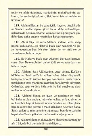 105
teslim ve tefvîz hislerimizi, marifetimizi, muhabbetimizi, aş-
kımızı, Sana olan iştiyakımızı, iffet, ismet, fetanet ve hikme-
timizi artır!
117. Allahım! Baştan bu yana iyilik, hayır ve güzellik adı-
na Senden ne dilemişsem, şimdi bir kez daha onları diliyor;
nelerden de Senin merhamet ve inayetine sığınmışsam şim-
di bir kere daha onların hepsinden Sana sığınıyorum.
118. Afv ü âfiyet ve rızan Allahım; sadece Senin sevip
hoşnut oldukların…Ey Hâfiz ve Hafîz olan Allahım! Ne gü-
zel koruyucusun Sen. Ne olur, bizleri de her türlü şer ve
zarardan muhafaza buyur.
119. Ey Hâfiz ve Hafîz olan Allahım! Ne güzel koruyu-
cusun Sen. Ne olur, bizleri de her türlü şer ve zarardan mu-
hafaza buyur.
120. Allahım! Zât-ı Ulûhiyetine, yüce dinine, Kur’ân-ı
Mübîne ve Senin mü’min kulların olan bizlere düşmanlık
besleyen, komplo üstüne komplo hazırlayan, tuzak üstüne
tuzak kuran insaf mahrumu zalimleri Sana havale ediyoruz.
Onları kör, sağır ve dilsiz hâle getir (ve kirli emellerine ulaş-
malarına müsaade etme.)
121. Allahım! Senin, en güzel ve nezdinde en mak-
bul kulların olan enbiya, mürselîn, evliya, asfiya, ebrar ve
mukarrabîn hayr ü hasenat adına Senden ne dilemişlerse
ben de o hayırları diliyor; o makbul kulların nelerden Sana,
Senin şefkat ve merhametine sığınmışsa, ben de o şeylerin
hepsinden Senin şefkat ve merhametine sığınıyorum.
122. Allahım! Senden dünyada ve âhirette tastamam bir
afv ü âfiyetle bizi de sevindirmeni diliyoruz.
 