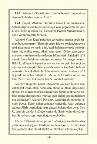106
123. Allahım! Gönüllerimizi bütün beşerî, hayvanî ve
cismanî kirlerden arındır. Amin!
124. Büyük, Allah’tır. Her türlü hamd O’na mahsustur.
Sabah-akşam tesbîhlerle anıl-maya layık yegâne Zât da yine
O’dur. Salât ü selam da, Efendimiz Hazreti Muhammed’e,
âline ve bütün asha-bınadır.
Allahım! Yüce Kitab’ında hak ve hakîkat olarak şöyle fer-
man buyuruyorsun: “Eğer bir takım hile ve ayak oyunlarıyla
seni aldatmaya ve hakkı bâtıl, bâtılı hak göstermeye yeltenir-
lerse, hiç endişe etme, Allah sana yeter. O’dur seni yardı-
mıyla ve müminlerle destekleyen. Müminlerin kalplerini te’lif
etmek üzere birbirine ısındıran ve onları bir araya getiren.
Kaldı ki, dünyada kıymet adına ne var ne yok, her şeyi bu
uğurda sarf etseydin bile, yine de onların kalplerini birleşti-
remezdin. Ancak Allah, bir lütuf olarak onların aralarını te’lif
buyurdu ve onları birleştirdi. Bilesiniz ki O, üstün kudret sa-
hibi “Azîz”, tam hüküm ve hikmet sahibi Hakîmdir.”
Allahım! Bugünkü kadar ihtiyacımız yok iken bizlere mu-
vaffakiyet ihsan ettin. Aramızda ittihat ve ittifak ölçüsünde
sımsıkı bir münasebet tesis buyurdun. Şimdi o ittihat ve itti-
faka ızdırar derecesinde muhtaç iken bizleri ondan mahrum
mu edeceksin? Allahım! Ne olur, üzerimizdeki nimetini it-
mam buyur. Bizleri ittihat ve ittifak içerisinde, Allah yolunda
sadece Allah hoşnutluğu için çalışan kullarından eyle. Eyle
ki, tam bir vahdet-i rûhiye içerisinde Senin yolunda yürür-
ken Sana kavuşup hoşnutluğuna erebilelim.
Allahım! Hizmet-i imaniye ve Kur’aniye yolunda beraber
yürümeye çalıştığımız kardeşlerimizle aramıza, her kim kas-
ten ya da kasıtsız olarak ihtilaf ve iftiraklar sokmaya çalışır..
 