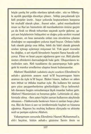 107
böyle yanlış bir yolda olanlara iştirak eder.. söz ve fiilleriy-
le ayrılık gayrılığa davetiye çıkarır.. bölüp parçalamak için
kirli projeler üretir.. hayır yolunda koşturanların karşısına
bir muhalif olarak çıkar.. ihanet eder.. şahsî menfaatlerini
iman ve Kur’an hizmetinin âlî menfaatlerinin önüne geçirir
ya da firak ve iftirak tohumları saçarak ayrılır giderse, şa-
yet sen böylelerinin hidayetini ve doğru yola sevkini murad
ediyorsan, en kısa zamanda onları rıza zirvelerine çıkaran
dosdoğru ve sapasağlam yoluna irşad buyur. Onlara hakkı
hak olarak görüp ona ittiba, bâtılı da bâtıl olarak görerek
ondan içtinap eylemeyi müyesser kıl. Yok şayet muradın
bu değilse, o art niyetli kimselerin hepsini Sana havale edi-
yoruz. Fitne ve fesat yayan ağızlarına gem vur. Kirli planlar
üreten zihinlerini darmadağınık hale getir. Oluşumlarını te-
melinden sars. Kirli tuzaklarını da paramparça hale getir;
getir ki menfur emellerine ulaşma fırsatı bulamasınlar.
Allahım! Rasûlüllah (sallallahü aleyhi vesellem) Efendimiz’in
ashab-ı güzininin arasını nasıl te’lîf buyurmuşsan bizim
aramızı da öyle te’lîf buyur. Bizleri hissen, kalben ve aklen
tam ittihat ve ittifaka mazhar eyle. Bu kullarını bir zaman
şanı yüce peygamberlerine gördürdüğün i’lâ-yı kelimetul-
lah davasını bugün omuzlamaya lâyık insanlar haline getir.
Allahım! Hüznümüzü ve hırsımızı gider. Lehimizde ol, aley-
himizde olma. –Sen zaten hiçbir zaman kullarının aleyhinde
olmazsın.– Hakkımızda beslenen hüsn-ü zanları boşa çıkar-
ma. Bizi de hüsn-ü zan ve ümitlerimizde haybet ve hüsrana
uğratma. Kapının bu muhtaç kullarını dünyada ve ahirette
rezil ve perişan eyleme Allahım.
Yakarışımızın sonunda Efendimiz Hazreti Muhammed’e,
ehl-i beytine, bütün ashab-ı güzinine Senin ilmin ve
 