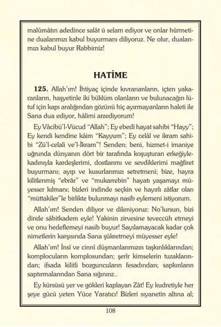 108
malûmâtın adedince salât ü selam ediyor ve onlar hürmeti-
ne dualarımızı kabul buyurmanı diliyoruz. Ne olur, duaları-
mızı kabul buyur Rabbimiz!
HATİME
125. Allah’ım! İhtiyaç içinde kıvrananların, içten yaka-
ranların, haşyetinle iki büklüm olanların ve bulunacağın lü-
tuf için kapı aralığından gözünü hiç ayırmayanların haleti ile
Sana dua ediyor, hâlimi arzediyorum!
Ey Vâcibü’l-Vücud “Allah”; Ey ebedî hayat sahibi “Hayy”;
Ey kendi kendine kâim “Kayyum”; Ey celâl ve ikram sahi-
bi “Zü’l-celali ve’l-İkram”! Senden; beni, hizmet-i imaniye
uğrunda dünyanın dört bir tarafında koşuşturan erkeğiyle-
kadınıyla kardeşlerimi, dostlarımı ve sevdiklerimi mağfiret
buyurmanı; ayıp ve kusurlarımızı setretmeni; bize, hayra
kilitlenmiş “ebrâr” ve “mukarrebin” hayatı yaşamayı mü-
yesser kılmanı; bizleri indinde seçkin ve hayırlı zâtlar olan
“müttakiler”le birlikte bulunmayı nasib eylemeni istiyorum.
Allah’ım! Senden diliyor ve dileniyoruz: No’lursun, bizi
dinde sâbitkadem eyle! Yakinin zirvesine teveccüh etmeyi
ve onu hedeflemeyi nasib buyur! Sayılamayacak kadar çok
nimetlerin karşısında Sana şükretmeyi müyesser eyle!
Allah’ım! İnsî ve cinnî düşmanlarımızın taşkınlıklarından;
komplocuların komplosundan; şerîr kimselerin tuzakların-
dan; ifsada kilitli bozguncuların fesadından; sapkınların
saptırmalarından Sana sığınırız..
Ey kürsüsü yer ve gökleri kaplayan Zât! Ey kudretiyle her
şeye gücü yeten Yüce Yaratıcı! Bizleri sıyanetin altına al;
 