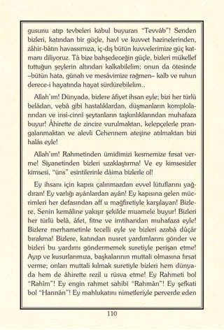 110
gusunu atıp tevbeleri kabul buyuran “Tevvâb”! Senden
bizleri, katından bir güçle, havl ve kuvvet hazinelerinden,
zâhir-bâtın havassımıza, iç-dış bütün kuvvelerimize güç kat-
manı diliyoruz. Tâ bize bahşedeceğin güçle, bizleri mükellef
tuttuğun şeylerin altından kalkabilelim; onun da ötesinde
–bütün hata, günah ve mesâvimize rağmen– kalb ve ruhun
derece-i hayatında hayat sürdürebilelim..
Allah’ım! Dünyada, bizlere âfiyet ihsan eyle; bizi her türlü
belâdan, vebâ gibi hastalıklardan, düşmanların komplola-
rından ve insî-cinnî şeytanların taşkınlıklarından muhafaza
buyur! Âhirette de zincire vurulmaktan, kelepçelerle pran-
galanmaktan ve alevli Cehennem ateşine atılmaktan bizi
halâs eyle!
Allah’ım! Rahmetinden ümidimizi kesmemize fırsat ver-
me! Siyanetinden bizleri uzaklaştırma! Ve ey kimsesizler
kimsesi, “üns” esintilerinle dâima bizlerle ol!
Ey ihsanı için kapısı çalınmazdan evvel lütuflarını yağ-
dıran! Ey varlığı ayânlardan ayân! Ey kapısına gelen müc-
rimleri her defasından aff u mağfiretiyle karşılayan! Bizle-
re, Senin kemâline yakışır şekilde muamele buyur! Bizleri
her türlü belâ, âfet, fitne ve imtihandan muhafaza eyle!
Bizlere merhametinle tecelli eyle ve bizleri azabâ dûçâr
bırakma! Bizlere, katından nusret yardımlarını gönder ve
bizleri bu yardımı göndermemek suretiyle perişan etme!
Ayıp ve kusurlarımıza, başkalarının muttali olmasına fırsat
verme; onları muttali kılmak suretiyle bizleri hem dünya-
da hem de âhirette rezil u rüsva etme! Ey Rahmeti bol
“Rahîm”! Ey engin rahmet sahibi “Rahmân”! Ey şefkati
bol “Hannân”! Ey mahlukatını nimetleriyle perverde eden
 