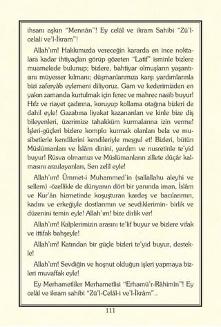 111
ihsanı aşkın “Mennân”! Ey celâl ve ikram Sahibi “Zü’l-
celali ve’l-İkram”!
Allah’ım! Hakkımızda vereceğin kararda en ince nokta-
lara kadar ihtiyaçları görüp gözeten “Latif” isminle bizlere
muamelede bulunup; bizlere, bahtiyar olmuşların yaşantı-
sını müyesser kılmanı; düşmanlarımıza karşı yardımlarınla
bizi zaferyâb eylemeni diliyoruz. Gam ve kederimizden en
yakın zamanda kurtulmak için ferec ve mahrec nasib buyur!
Hıfz ve riayet çadırına, koruyup kollama otağına bizleri de
dahil eyle! Gazabına liyakat kazananları ve kinle bize diş
bileyenleri, üzerimize tahakküm kurmalarına izin verme!
İşleri-güçleri bizlere komplo kurmak olanları bela ve mu-
sibetlerle kendilerini kendileriyle meşgul et! Bizleri, bütün
Müslümanları ve İslâm dinini, yardım ve nusretinle te’yid
buyur! Rüsva olmamızı ve Müslümanların zillete dûçâr kal-
masını arzulayanları, Sen zelîl eyle!
Allah’ım! Ümmet-i Muhammed’in (sallallahu aleyhi ve
sellem) -özellikle de dünyanın dört bir yanında iman, İslâm
ve Kur’ân hizmetinde koşuşturan kardeş ve bacılarımın,
kadını ve erkeğiyle dostlarımın ve sevdiklerimin- birlik ve
düzenini temin eyle! Allah’ım! bize dirlik ver!
Allah’ım! Kalplerimizin arasını te’lif buyur ve bizlere vifak
ve ittifak bahşeyle!
Allah’ım! Katından bir güçle bizleri te’yid buyur, destek-
le!
Allah’ım! Sevdiğin ve hoşnut olduğun işleri yapmaya biz-
leri muvaffak eyle!
Ey Merhametliler Merhametlisi “Erhamü’r-Râhimîn”! Ey
celâl ve ikram sahibi “Zü’l-Celâl-i ve’l-İkrâm”..
 