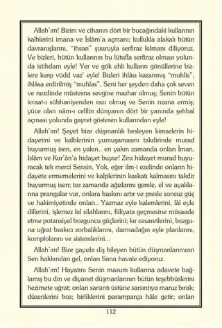 112
Allah’ım! Bizim ve cihanın dört bir bucağındaki kullarının
kalblerini imana ve İslâm’a açmanı; kullukla alakalı bütün
davranışlarını, “ihsan” şuuruyla serfiraz kılmanı diliyoruz.
Ve bizleri, bütün kullarının bu lütufla serfiraz olması yolun-
da istihdam eyle! Yer ve gök ehli kulların gönüllerine biz-
lere karşı vüdd vaz’ eyle! Bizleri ihlâsı kazanmış “muhlis”,
ihlâsa erdirilmiş “muhlas”, Seni her şeyden daha çok seven
ve nezdinde müstesna sevgine mazhar olmuş; Senin bütün
icraat-ı sübhaniyenden razı olmuş ve Senin rızana ermiş;
yüce olan nâm-ı celîlin dünyanın dört bir yanında şehbal
açması yolunda gayret gösteren kullarından eyle!
Allah’ım! Şayet bize düşmanlık besleyen kimselerin hi-
dayetini ve kalblerinin yumuşamasını takdirinde murad
buyurmuş isen, en yakın.. en yakın zamanda onları İman,
İslâm ve Kur’ân’a hidayet buyur! Zira hidayet murad buyu-
racak tek merci Sensin. Yok, eğer ilm-i ezelinde onların hi-
dayete ermemelerini ve kalplerinin kaskatı kalmasını takdir
buyurmuş isen; tez zamanda ağızlarını gemle, el ve ayakla-
rına prangalar vur, onlara baskını artır ve presle sonsuz güç
ve hakimiyetinde onları.. Yazmaz eyle kalemlerini, lâl eyle
dillerini, işlemez kıl silahlarını, fiiliyata geçmesine müsaade
etme potansiyel bozguncu güçlerini; kır cesaretlerini, bozgu-
na uğrat baskıcı zorbalıklarını, darmadağın eyle planlarını,
komplolarını ve sistemlerini...
Allah’ım! Bize gayızla diş bileyen bütün düşmanlarımızın
Sen hakkından gel, onları Sana havale ediyoruz.
Allah’ım! Hayatını Senin masum kullarına adavete bağ-
lamış bu din ve diyanet düşmanlarının bütün teşebbüslerini
hezimete uğrat; onları sarsıntı üstüne sarsıntıya maruz bırak;
düzenlerini boz; birliklerini paramparça hâle getir; onları
 