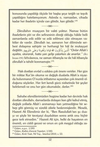 12
konusunda yapıldığı ölçüde bir başka şeye terğib ve teşvik
yapıldığını hatırlamıyorum. Aslında o, namazdan, cihada
kadar her ibadetin içinde can gibidir, kan gibidir.(18)
j
Zikrullahın muayyen bir vakti yoktur. Namaz bütün
ibadetlerin pîri ve din sefinesinin direği olduğu hâlde belli
zamanlarda edâ edilir ve edâ edilmesi câiz olmayan va-
kitler de vardır. Zikrullah ise, zamanın her diliminde ser-
best dolaşıma sahiptir ve herhangi bir hâl ile mukayyet
değildir,
ْ
ِ ِ ُ ُ ٰ َ َ‫و‬ ‫ا‬ً‫د‬ ُ ُ َ‫و‬ ‫א‬ً ‫א‬
َ
ِ
َ ‫ا‬ َ‫ون‬
ُ ُ‫כ‬ْ َ َ َّ َ‫ا‬ “Onlar Allah’ı
ayakta, oturarak, hatta yan gelip yatarken de anarlar.” (Âl-i
İmran:191) fehvâsınca, ne zaman itibarıyla ne de hâl itibarıyla
zikrullah’a tahdit konmamıştır.(19)
j
Hak dostları evrâd u ezkâra çok önem verirler. Her gün
bir miktar Kur’ân okuma ve değişik dualarla Allah’a niyaz-
da bulunmanın O’nunla irtibatımız açısından çok önemli ol-
duğunu söylerler. Her fert kendi gücü nisbetinde bir şeyler
belirlemeli ve onu her gün okumalıdır, derler.(20)
j
Sahabe efendilerimizden bugüne kadar her devirde hak
dostları zikrullahı, damarlarda dolaşan kan gibi kabul etmiş,
değişik yollarla Allah’ı anmamayı kan yetmezliğine bir se-
bep gibi görmüş ve sürekli zikirle beslenmişlerdir. Meselâ,
Hazreti Ali Efendimiz der ki, “Ben Rasulullah’tan şu dua-
yı ve şöyle bir tavsiyeyi duyduktan sonra artık onu hiçbir
gece terk etmedim.” Hazreti Ali için, belki de hayatının en
önemli, en ciddi gecesi ve onun en çok meşgul olduğu za-
18
Gülen, a.g.e., 1/183.
19
Gülen, Kalbin Zümrüt Tepeleri, 1/183.
20
Gülen, Kırık Testi, Nil Yay., İstanbul 2010, s. 53.
 