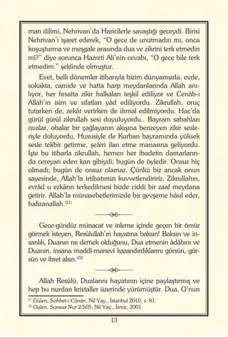 13
man dilimi, Nehrivan’da Haricîlerle savaştığı geceydi. Birisi
Nehrivan’ı işaret ederek, “O gece de unutmadın mı, onca
koşuşturma ve meşgale arasında dua ve zikrini terk etmedin
mi?” diye sorunca Hazreti Ali’nin cevabı, “O gece bile terk
etmedim.” şeklinde olmuştur.
Evet, belli dönemler itibarıyla bizim dünyamızda, evde,
sokakta, camide ve hatta harp meydanlarında Allah anı-
lıyor, her fırsatta zikir halkaları teşkil ediliyor ve Cenâb-ı
Allah’ın isim ve sıfatları yâd ediliyordu. Zikrullah, oruç
tutarken de, zekât verirken de ihmal edilmiyordu. Hac’da
gürül gürül zikrullah sesi duyuluyordu.. Bayram sabahları
ovalar, obalar bir çağlayanın akışına benzeyen zikir sesle-
riyle doluyordu. Hususiyle de Kurban bayramında yüksek
sesle tekbir getirme, şeâiri ilan etme manasına geliyordu.
İşte bu itibarla zikrullah, hemen her ibadetin damarların-
da cereyan eden kan gibiydi; bugün de öyledir. Onsuz hiç
olmadı; bugün de onsuz olamaz. Çünkü biz ancak onun
sayesinde, Allah’la irtibatımızı kuvvetlendiririz. Zikrullahın,
evrâd u ezkârın terkedilmesi bizde ciddi bir zaaf meydana
getirir. Allah’la münasebetlerimizde bir gevşeme hâsıl eder,
hafizanallah.(21)
j
Gece-gündüz münacat ve inleme içinde geçen bir ömür
görmek isteyen, Resûlullah’ın hayatına baksın! Baksın ve in-
sanlık, Duanın ne demek olduğunu, Dua etmenin âdâbını ve
Duanın, insana maddî-manevî kazandırdıklarını görsün, gör-
sün ve ibret alsın.(22)
j
Allah Resûlü, Dualarını hayatının içine paylaştırmış ve
hep bu nurdan kristaller üzerinde yürümüştür. Dua, O’nun
21
Gülen, Sohbet-i Cânân, Nil Yay., İstanbul 2010, s. 81.
22
Gülen, Sonsuz Nur 2/505, Nil Yay., İzmir, 2001.
 