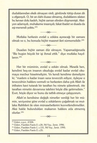14
dudaklarından eksik olmayan virdi, gönlünde tütüp duran âh
u efganıydı. O, bir an dahi duasız olmamış, dudaklarını ıslatan
bu kevser dolu kadeh, hiçbir zaman elinden düşmemişti. Aksi-
yon adamıydı, muhakeme insanıydı; fakat ibadet ve duada da
eşi-menendi yoktu.(23)
j
Mutlaka herkesin evrâd u ezkâra ayıracağı bir zamanı
olmalı ve o, bu konuda hiçbir mazeret ileri sürmemelidir.(24)
j
Duadan hiçbir zaman dûr olmayın. Yapamadığınızda
“Biz bugün büyük bir işi ihmal ettik.” diye mutlaka hayıf-
lanın.(25)
j
Her bir müminin, evrâd u ezkârı olmalı. Meselâ ben,
kendimi beş-on insanın okuduğu evrâd kadar evrâd oku-
maya mecbur hissetmeliyim. Ve kendi kendime demeliyim
ki; “madem o kadar insan sana teveccüh ediyor, öyleyse o
teveccühün hakkını vermeli ve herkesten daha çok Allah ile
irtibatını kavi tutarak bir taraftan bu nimete şükretmeli, öte
taraftan nimetin devamına talebini böyle dile getirmelisin.”
Evet, böyle diyor ve bunu da tatbik etmeye çalışıyorum.
Allah’ın kendisine değişik nimetler verdiği her bir mü-
min, seviyesine göre evrâd u ezkârlarını çoğaltmalı ve mut-
laka Rabbileri ile olan münasebetlerini kuvvetlendirmeliler.
Aksi halde bulundukları makamın hakkını eda etmemiş
olurlar.(26)
j
23
Gülen, a.g.e., 2/506.
24
Gülen, Fasıldan Fasıla-3, s.26, Nil Yay., İzmir, 1996.
25
Gülen, Fasıldan Fasıla-1, s.131, Nil Yay., İzmir, 1995.
26
Gülen, Fasıldan Fasıla-3, s.25.
 