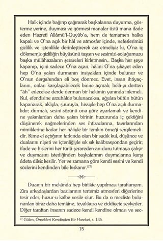 15
Halk içinde bağırıp çağırarak başkalarına duyurma, gös-
terme yerine, duyması ve görmesi manalar üstü mana ifade
eden Hazreti Allâmü’l-Guyûb’a, hem de tamamen halka
kapalı ve O’na açık bir hâl ve atmosfer içinde, nefeslerimizi
gizlilik ve içtenlikle derinleştirerek arz etmeliyiz ki, O’na iç
dökmemiz gizliliğin büyüsünü taşısın ve sesimizi-soluğumuzu
başka mülâhazaların şerareleri kirletmesin.. Başka her şeye
kapanıp, içini sadece O’na açan, hâlini O’na şikayet eden
hep O’na yakın durmanın insiyakları içinde bulunur ve
O’nun dergahından eli boş dönmez. Evet, insan ihtiyaç-
larını, onları karşılayabilecek birine açmalı; belâ-yı dertten
“âh” edecekse derde derman bir hekimin yanında inlemeli.
Kul, efendisine arzuhâlde bulunacaksa, ağyâra bütün bütün
kapanarak, aklıyla, şuuruyla, hissiyle hep O’na açık durma-
lıdır; durmalı, sesini-sözünü ona göre ayarlamalı ve kendi-
ne yakınlardan daha yakın birinin huzurunda iç çektiğini
düşünerek nağmelerinden ses ihtizazlarına, tavırlarından
mimiklerine kadar her hâliyle bir temkin örneği sergilemeli-
dir. Kime el açtığının farkında olan bir sadık kul, düşünce ve
dualarını niyeti ve içtenliğiyle sık sık kalibrasyondan geçirir;
ifade ve hislerini her türlü şerareden arı-duru tutmaya çalışır
ve duymasını istediğinden başkalarının duymalarına karşı
âdeta dilsiz kesilir. Yer ve zamana göre kendi sesini ve kendi
sözlerini kendinden bile kıskanır.(27)
j
Duanın bir mekânda hep birlikte yapılması taraftarıyım.
Zira arkadaşlardan bazılarının tertemiz atmosferi diğerlerine
tesir eder, huzur-u kalbe vesile olur. Bu da o mecliste bulu-
nanları biraz daha temkine, teyakkuza ve ciddiyete sevkeder.
Diğer taraftan insanın sadece kendi kendine olması ve sec-
27
Gülen, Örnekleri Kendinden Bir Hareket, s. 135.
 