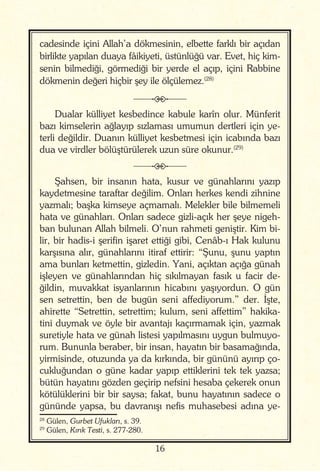 16
cadesinde içini Allah’a dökmesinin, elbette farklı bir açıdan
birlikte yapılan duaya fâikiyeti, üstünlüğü var. Evet, hiç kim-
senin bilmediği, görmediği bir yerde el açıp, içini Rabbine
dökmenin değeri hiçbir şey ile ölçülemez.(28)
j
Dualar külliyet kesbedince kabule karîn olur. Münferit
bazı kimselerin ağlayıp sızlaması umumun dertleri için ye-
terli değildir. Duanın külliyet kesbetmesi için icabında bazı
dua ve virdler bölüştürülerek uzun süre okunur.(29)
j
Şahsen, bir insanın hata, kusur ve günahlarını yazıp
kaydetmesine taraftar değilim. Onları herkes kendi zihnine
yazmalı; başka kimseye açmamalı. Melekler bile bilmemeli
hata ve günahları. Onları sadece gizli-açık her şeye nigeh-
ban bulunan Allah bilmeli. O’nun rahmeti geniştir. Kim bi-
lir, bir hadis-i şerifin işaret ettiği gibi, Cenâb-ı Hak kulunu
karşısına alır, günahlarını itiraf ettirir: “Şunu, şunu yaptın
ama bunları ketmettin, gizledin. Yani, açıktan açığa günah
işleyen ve günahlarından hiç sıkılmayan fasık u facir de-
ğildin, muvakkat isyanlarının hicabını yaşıyordun. O gün
sen setrettin, ben de bugün seni affediyorum.” der. İşte,
ahirette “Setrettin, setrettim; kulum, seni affettim” hakika-
tini duymak ve öyle bir avantajı kaçırmamak için, yazmak
suretiyle hata ve günah listesi yapılmasını uygun bulmuyo-
rum. Bununla beraber, bir insan, hayatın bir basamağında,
yirmisinde, otuzunda ya da kırkında, bir gününü ayırıp ço-
cukluğundan o güne kadar yapıp ettiklerini tek tek yazsa;
bütün hayatını gözden geçirip nefsini hesaba çekerek onun
kötülüklerini bir bir saysa; fakat, bunu hayatının sadece o
gününde yapsa, bu davranışı nefis muhasebesi adına ye-
28
Gülen, Gurbet Ufukları, s. 39.
29
Gülen, Kırık Testi, s. 277-280.
 