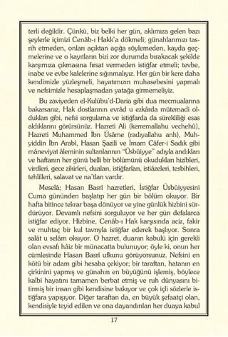 17
terli değildir. Çünkü, biz belki her gün, aklımıza gelen bazı
şeylerle içimizi Cenâb-ı Hakk’a dökmeli; günahlarımızı tas-
rih etmeden, onları açıktan açığa söylemeden, kayda geç-
melerine ve o kayıtların bizi zor durumda bırakacak şekilde
karşımıza çıkmasına fırsat vermeden istiğfar etmeli; tevbe,
inabe ve evbe kalelerine sığınmalıyız. Her gün bir kere daha
kendimizle yüzleşmeli, hayatımızın muhasebesini yapmalı
ve nefsimizle hesaplaşmadan yatağa girmemeliyiz.
Bu zaviyeden el-Kulûbu’d-Daria gibi dua mecmualarına
bakarsanız, Hak dostlarının evrâd u ezkârda mütemadi ol-
dukları gibi, nefsi sorgulama ve istiğfarda da sürekliliği esas
aldıklarını görürsünüz. Hazreti Ali (kerremallahu vechehû),
Hazreti Muhammed İbn Üsâme (radıyallahu anh), Muh-
yiddin İbn Arabî, Hasan Şazilî ve İmam Câfer-i Sadık gibi
mâneviyat âleminin sultanlarının “Üsbûiyye” adıyla andıkları
ve haftanın her günü belli bir bölümünü okudukları hizibleri,
virdleri, gece zikirleri, duaları, istiğfarları, istiâzeleri, tesbihleri,
tehlilleri, salavat ve na’tları vardır.
Meselâ; Hasan Basrî hazretleri, İstiğfar Üsbûiyyesini
Cuma gününden başlatıp her gün bir bölüm okuyor. Bir
hafta bitince tekrar başa dönüyor ve yine günlük hizbini sür-
dürüyor. Devamlı nefsini sorguluyor ve her gün defalarca
istiğfar ediyor. Hizbine, Cenâb-ı Hak karşısında aciz, fakir
ve muhtaç bir kul tavrıyla istiğfar ederek başlıyor. Sonra
salât u selâm okuyor. O hazret, duanın kabulü için gerekli
olan evsafı hâiz bir münacatta bulunuyor; öyle ki, onun her
cümlesinde Hasan Basrî ufkunu görüyorsunuz. Nefsini en
kötü bir adam gibi hesaba çekiyor; bir taraftan, hatanın en
çirkinini yapmış ve günahın en büyüğünü işlemiş, böylece
kalbî hayatını tamamen berbat etmiş ve ruh dünyasını bi-
tirmiş bir insan gibi kendisine bakıyor ve çok içli sözlerle is-
tiğfara yapışıyor. Diğer taraftan da, en büyük şefaatçi olan,
kendisiyle teyid edilen ve ona dayandırılan her duaya kabul
 