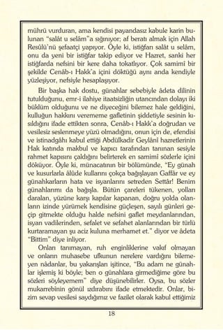18
mührü vurduran, ama kendisi payandasız kabule karin bu-
lunan “salât u selâm”a sığınıyor; af beratı almak için Allah
Resûlü’nü şefaatçi yapıyor. Öyle ki, istiğfarı salât u selâm,
onu da yeni bir istiğfar takip ediyor ve Hazret, sanki her
istiğfarda nefsini bir kere daha tokatlıyor. Çok samimî bir
şekilde Cenâb-ı Hakk’a içini döktüğü aynı anda kendiyle
yüzleşiyor, nefsiyle hesaplaşıyor.
Bir başka hak dostu, günahlar sebebiyle âdeta dilinin
tutulduğunu, emr-i ilahiye itaatsizliğin utancından dolayı iki
büklüm olduğunu ve ne diyeceğini bilemez hale geldiğini,
kulluğun hakkını verememe gafletinin şiddetiyle sesinin kı-
sıldığını ifade ettikten sonra, Cenâb-ı Hakk’a doğrudan ve
vesilesiz seslenmeye yüzü olmadığını, onun için de, efendisi
ve istinadgâhı kabul ettiği Abdülkadir Geylânî hazretlerinin
Hak katında makbul ve kapıcı tarafından tanınan sesiyle
rahmet kapısını çaldığını belirterek en samimî sözlerle içini
döküyor. Öyle ki, münacatının bir bölümünde, “Ey günah
ve kusurlarla âlûde kullarını çokça bağışlayan Gaffâr ve ey
günahkarların hata ve isyanlarını setreden Settâr! Benim
günahlarımı da bağışla. Bütün çareleri tükenen, yolları
daralan, yüzüne karşı kapılar kapanan, doğru yolda olan-
ların izinde yürümek kendisine güçleşen, sayılı günleri ge-
çip gitmekte olduğu halde nefsini gaflet meydanlarından,
isyan vadilerinden, sefalet ve sefahet alanlarından bir türlü
kurtaramayan şu aciz kuluna merhamet et.” diyor ve âdeta
“Bittim” diye inliyor.
Onları tanımayan, ruh enginliklerine vakıf olmayan
ve onların muhasebe ufkunun nerelere vardığını bileme-
yen nâdanlar, bu yakarışları işitince, “Bu adam ne günah-
lar işlemiş ki böyle; ben o günahlara girmediğime göre bu
sözleri söyleyemem” diye düşünebilirler. Oysa, bu sözler
mukarrebînin gönül ızdırabını ifade etmektedir. Onlar, bi-
zim sevap vesilesi saydığımız ve fazilet olarak kabul ettiğimiz
 