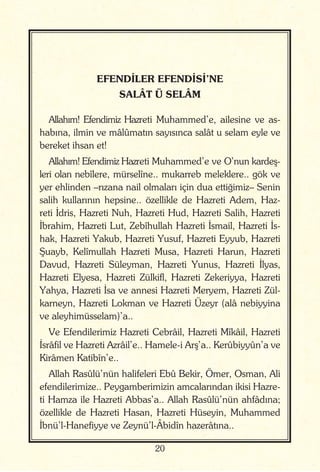 20
EFENDİLER EFENDİSİ’NE
SALÂT Ü SELÂM
Allahım! Efendimiz Hazreti Muhammed’e, ailesine ve as-
habına, ilmin ve mâlûmatın sayısınca salât u selam eyle ve
bereket ihsan et!
Allahım! Efendimiz Hazreti Muhammed’e ve O’nun kardeş-
leri olan nebîlere, mürselîne.. mukarreb meleklere.. gök ve
yer ehlinden –rızana nail olmaları için dua ettiğimiz– Senin
salih kullarının hepsine.. özellikle de Hazreti Adem, Haz-
reti İdris, Hazreti Nuh, Hazreti Hud, Hazreti Salih, Hazreti
İbrahim, Hazreti Lut, Zebîhullah Hazreti İsmail, Hazreti İs-
hak, Hazreti Yakub, Hazreti Yusuf, Hazreti Eyyub, Hazreti
Şuayb, Kelîmullah Hazreti Musa, Hazreti Harun, Hazreti
Davud, Hazreti Süleyman, Hazreti Yunus, Hazreti İlyas,
Hazreti Elyesa, Hazreti Zülkifl, Hazreti Zekeriyya, Hazreti
Yahya, Hazreti İsa ve annesi Hazreti Meryem, Hazreti Zül-
karneyn, Hazreti Lokman ve Hazreti Üzeyr (alâ nebiyyina
ve aleyhimüsselam)’a..
Ve Efendilerimiz Hazreti Cebrâil, Hazreti Mîkâil, Hazreti
İsrâfil ve Hazreti Azrâil’e.. Hamele-i Arş’a.. Kerûbiyyûn’a ve
Kirâmen Katibîn’e..
Allah Rasûlü’nün halifeleri Ebû Bekir, Ömer, Osman, Ali
efendilerimize.. Peygamberimizin amcalarından ikisi Hazre-
ti Hamza ile Hazreti Abbas’a.. Allah Rasûlü’nün ahfâdına;
özellikle de Hazreti Hasan, Hazreti Hüseyin, Muhammed
İbnü’l-Hanefiyye ve Zeynü’l-Âbidîn hazerâtına..
 