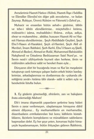 21
Annelerimiz Hazreti Hatice-i Kübrâ, Hazreti Âişe-i Sıddîka
ve Efendiler Efendisi’nin diğer pâk zevcelerine.. ve kızları
Zeynep, Rukiyye, Ümmü Külsüm ve Fâtımetü’z-Zehrâ’ya..
Muhacir ve ensardan bütün ashab-ı güzînine, tâbiîn
ve tebe-i tâbiîn efendilerimize.. müçtehidîn-i kirâma,
müfessirîn-i izâma, muhaddisîn-i fihâma.. evliya, asfiya,
ebrar ve mukarrebîne.. aktâba; hususen Hazreti Ali ve Haz-
reti Hamza efendilerimize.. Şeyh Abdülkâdir Geylânî, Şeyh
Ebu’l-Hasen el-Harakânî, Şeyh el-Harrânî, Şeyh Akîl el-
Menbicî, İmam Rabbânî, Şerh Kerhî, Ebu’l-Hasen eş-Şâzilî,
Ahmed el-Bedevî, Ahmed er-Rufâî, Muhammed Bahâüddin
Nakşibendî ve Üstadımız Bediüzzaman Said Nursî’ye.. ve
Senin nezd-i ulûhiyetinde kıymeti olan herkese, ilmin ve
mâlûmâtın adedince salât ve bereket ihsan eyle...
Dünyanın dört bir bucağında iman ve Kur’ân meşalesini
tutuşturup canlı tutmaya çalışan kadın-erkek bütün kardeş-
lerimize, arkadaşlarımıza ve dostlarımıza da –yukarıda zik-
rettiğimiz zevât-ı kirâma tâbi olarak– salât ü selâm eyle ve
bereketinle lütufta bulun.
j
1. Ey gözlerin göremediği, zihinlerin, zan ve bakışların
ihata edemediği Allahım!
Ehl-i imana düşmanlık yapanların şerlerine karşı bizleri
Senin o zarar verilemeyen, ulaşılamayan himayene dâhil
etmeni diliyoruz... Ey merhametlilerin en merhametlisi,
düzenbazların entrikalarından bizi koru; kâfirlerin küstah-
lıklarını, fâcirlerin komplolarını ve münafıkların saldırılarını
başımızdan defet. Ey her şeye yeten, koruması hiçbir hima-
yeyle kıyaslanamayan, bütün ihtiyaçları gideren Rabbimiz,
 