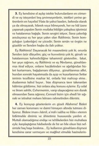 23
3. Ey kendisine el açılıp istekte bulunulanların en cömer-
di ve ey isteyenleri boş çevirmeyenlerin, istekleri yerine ge-
tirenlerin en hayırlısı! Hata ile yahut kasden, farkında olarak
ya da olmayarak, bilerek veya bilmeyerek, her ne hâl üzere
yaparsak yapalım Senin mutlaka bildiğin yakışıksız işlerimizi
ve hatalarımızı bağışla. Senin sevgini istiyor, Sana yakınlığı
arzuluyoruz ey her şeye yakın olan Rabbimiz; Senin kom-
şuluğun (yakınlığın) ne yücedir; Senin senân ve övgün ne
güzeldir ve Senden başka da ilah yoktur.
Ey Rabbimiz! Dayanacak bir mazeretimiz yok ki, onunla
Senden özür dileyelim; güç ve kuvvetimiz yok ki, günah ve
hatalarımızın kahrediciliğine tahammül gösterelim.. fakat,
her şeye rağmen, ey Rabbimiz ve ey Mevlamız, günahları-
mızı itiraf ediyor, onların hacâletinden ve ağırlığından biz-
leri kurtarmanı, bağışlamanı diliyoruz.. günahlarımızı affet,
bundan sonraki hayatımızda da ayıp ve kusurlarımızı Settar
isminin tecellisine mazhar kıl, onlarla bizi mahcup etme..
dualarımızı kabul buyur.. bize düşmanca tavır takınanları
hâlimize güldürme, bizi onlara alay konusu eyleme. Ey celal
ve ikram sahibi, Cehennemin, varıp ulaşacağımız son durak
olmasından Sana sığınırız; Cenneti bizim için ebedî bir sığı-
nak ve istirahat mekanı kılmanı rahmetinden dileniriz.
4. Ey koruyup gözetenlerin en güzeli Allahımız! Bizleri
her zaman korumanı ve daimî himayen altında tutmanı di-
liyoruz. Bizlere iman-ı kâmil, a’mâl-i saliha ve ihlâs-ı etemm
lütfetmekle dinimiz ve âhiretimiz hususunda yardım et.
Muttali olamadığımız endişe ve tehlikelerden bizi muhafaza
eyle; karşılaştığımız hâdiselerde de bir an bile olsun bizi nef-
simizle baş başa bırakma... Ey kullarının günahlara düşmesi
kendisine zarar vermeyen ve mağfiret etmekle hazinelerin-
 