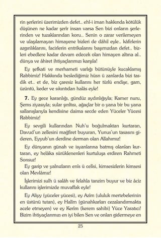 25
rin şerlerini üzerimizden defet.. ehl-i iman hakkında kötülük
düşünen ne kadar şerîr insan varsa Sen bizi onların şerle-
rinden ve tuzaklarından koru.. Senin o zarar verilemeyen
ve ulaşılamayan himayene bizleri de dâhil eyle.. kâfirlerin
azgınlıklarını, facirlerin entrikalarını başımızdan defet.. biz-
leri ebedlere kadar devam edecek olan himayen altına al..
dünya ve âhiret ihtiyaçlarımızı karşıla!
Ey şefkati ve merhameti varlığı bütünüyle kucaklamış
Rabbimiz! Hakkında beslediğimiz hüsn ü zanlarda bizi tas-
dik et.. et de, biz çaresiz kullarını her türlü endişe, gam,
üzüntü, keder ve sıkıntıdan halâs eyle!
7. Ey gece karanlığı, gündüz aydınlığıyla; Kamer nuru,
Şems ziyasıyla; sular şırıltısı, ağaçlar bir o yana bir bu yana
sallanışlarıyla kendisine daima secde eden Yüceler Yücesi
Rabbimiz!
Ey sevgili kullarından Nuh’u boğulmaktan kurtaran,
Davud’un zellesini mağfiret buyuran, Yunus’un tasasını gi-
deren, Eyyub’un derdine derman olan Allahımız!
Ey dünyanın günah ve isyanlarına batmış olanları kur-
taran, ey helâka sürüklenenleri kurtuluşa erdiren Rahmeti
Sonsuz!
Ey garip ve yalnızların enîs ü celîsi, kimsesizlerin kimsesi
olan Mevlâmız!
İşlerimizi sulh ü salâh ve felahla tanzim buyur ve biz âciz
kullarını işlerimizde muvaffak eyle!
Ey Aliyy (yüceler yücesi), ey Azîm (ululuk mertebelerinin
en üstünü tutan), ey Halîm (günahkarları cezalandırmakta
acele etmeyen) ve ey Kerîm (kerem sahibi) Yüce Yaratıcı!
Bizim ihtiyaçlarımızı en iyi bilen Sen ve onları gidermeye en
 