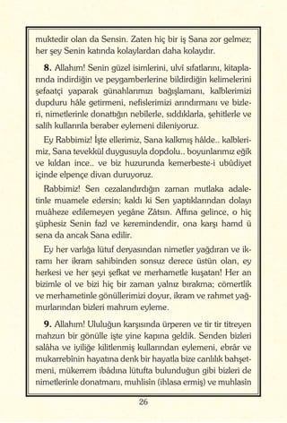 26
muktedir olan da Sensin. Zaten hiç bir iş Sana zor gelmez;
her şey Senin katında kolaylardan daha kolaydır.
8. Allahım! Senin güzel isimlerini, ulvî sıfatlarını, kitapla-
rında indirdiğin ve peygamberlerine bildirdiğin kelimelerini
şefaatçi yaparak günahlarımızı bağışlamanı, kalblerimizi
dupduru hâle getirmeni, nefislerimizi arındırmanı ve bizle-
ri, nimetlerinle donattığın nebîlerle, sıddıklarla, şehitlerle ve
salih kullarınla beraber eylemeni dileniyoruz.
Ey Rabbimiz! İşte ellerimiz, Sana kalkmış hâlde.. kalbleri-
miz, Sana tevekkül duygusuyla dopdolu.. boyunlarımız eğik
ve kıldan ince.. ve biz huzurunda kemerbeste-i ubûdiyet
içinde elpençe divan duruyoruz.
Rabbimiz! Sen cezalandırdığın zaman mutlaka adale-
tinle muamele edersin; kaldı ki Sen yaptıklarından dolayı
muâheze edilemeyen yegâne Zâtsın. Affına gelince, o hiç
şüphesiz Senin fazl ve keremindendir, ona karşı hamd ü
sena da ancak Sana edilir.
Ey her varlığa lütuf deryasından nimetler yağdıran ve ik-
ramı her ikram sahibinden sonsuz derece üstün olan, ey
herkesi ve her şeyi şefkat ve merhametle kuşatan! Her an
bizimle ol ve bizi hiç bir zaman yalnız bırakma; cömertlik
ve merhametinle gönüllerimizi doyur, ikram ve rahmet yağ-
murlarından bizleri mahrum eyleme.
9. Allahım! Ululuğun karşısında ürperen ve tir tir titreyen
mahzun bir gönülle işte yine kapına geldik. Senden bizleri
salâha ve iyiliğe kilitlenmiş kullarından eylemeni, ebrâr ve
mukarrebînin hayatına denk bir hayatla bize canlılık bahşet-
meni, mükerrem ibâdına lütufta bulunduğun gibi bizleri de
nimetlerinle donatmanı, muhlisîn (ihlasa ermiş) ve muhlasîn
 