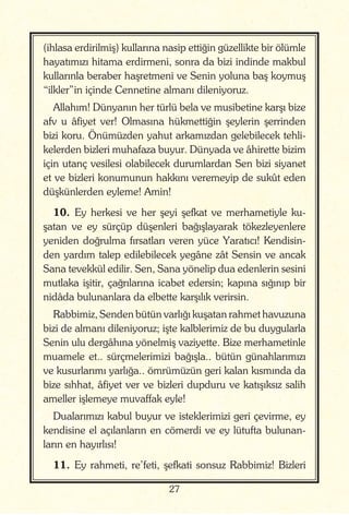 27
(ihlasa erdirilmiş) kullarına nasip ettiğin güzellikte bir ölümle
hayatımızı hitama erdirmeni, sonra da bizi indinde makbul
kullarınla beraber haşretmeni ve Senin yoluna baş koymuş
“ilkler”in içinde Cennetine almanı dileniyoruz.
Allahım! Dünyanın her türlü bela ve musibetine karşı bize
afv u âfiyet ver! Olmasına hükmettiğin şeylerin şerrinden
bizi koru. Önümüzden yahut arkamızdan gelebilecek tehli-
kelerden bizleri muhafaza buyur. Dünyada ve âhirette bizim
için utanç vesilesi olabilecek durumlardan Sen bizi siyanet
et ve bizleri konumunun hakkını veremeyip de sukût eden
düşkünlerden eyleme! Amin!
10. Ey herkesi ve her şeyi şefkat ve merhametiyle ku-
şatan ve ey sürçüp düşenleri bağışlayarak tökezleyenlere
yeniden doğrulma fırsatları veren yüce Yaratıcı! Kendisin-
den yardım talep edilebilecek yegâne zât Sensin ve ancak
Sana tevekkül edilir. Sen, Sana yönelip dua edenlerin sesini
mutlaka işitir, çağrılarına icabet edersin; kapına sığınıp bir
nidâda bulunanlara da elbette karşılık verirsin.
Rabbimiz, Senden bütün varlığı kuşatan rahmet havuzuna
bizi de almanı dileniyoruz; işte kalblerimiz de bu duygularla
Senin ulu dergâhına yönelmiş vaziyette. Bize merhametinle
muamele et.. sürçmelerimizi bağışla.. bütün günahlarımızı
ve kusurlarımı yarlığa.. ömrümüzün geri kalan kısmında da
bize sıhhat, âfiyet ver ve bizleri dupduru ve katışıksız salih
ameller işlemeye muvaffak eyle!
Dualarımızı kabul buyur ve isteklerimizi geri çevirme, ey
kendisine el açılanların en cömerdi ve ey lütufta bulunan-
ların en hayırlısı!
11. Ey rahmeti, re’feti, şefkati sonsuz Rabbimiz! Bizleri
 