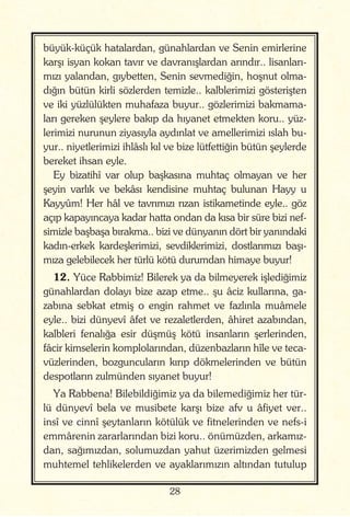 28
büyük-küçük hatalardan, günahlardan ve Senin emirlerine
karşı isyan kokan tavır ve davranışlardan arındır.. lisanları-
mızı yalandan, gıybetten, Senin sevmediğin, hoşnut olma-
dığın bütün kirli sözlerden temizle.. kalblerimizi gösterişten
ve iki yüzlülükten muhafaza buyur.. gözlerimizi bakmama-
ları gereken şeylere bakıp da hıyanet etmekten koru.. yüz-
lerimizi nurunun ziyasıyla aydınlat ve amellerimizi ıslah bu-
yur.. niyetlerimizi ihlâslı kıl ve bize lütfettiğin bütün şeylerde
bereket ihsan eyle.
Ey bizatihî var olup başkasına muhtaç olmayan ve her
şeyin varlık ve bekâsı kendisine muhtaç bulunan Hayy u
Kayyûm! Her hâl ve tavrımızı rızan istikametinde eyle.. göz
açıp kapayıncaya kadar hatta ondan da kısa bir süre bizi nef-
simizle başbaşa bırakma.. bizi ve dünyanın dört bir yanındaki
kadın-erkek kardeşlerimizi, sevdiklerimizi, dostlarımızı başı-
mıza gelebilecek her türlü kötü durumdan himaye buyur!
12. Yüce Rabbimiz! Bilerek ya da bilmeyerek işlediğimiz
günahlardan dolayı bize azap etme.. şu âciz kullarına, ga-
zabına sebkat etmiş o engin rahmet ve fazlınla muâmele
eyle.. bizi dünyevî âfet ve rezaletlerden, âhiret azabından,
kalbleri fenalığa esir düşmüş kötü insanların şerlerinden,
fâcir kimselerin komplolarından, düzenbazların hîle ve teca-
vüzlerinden, bozguncuların kırıp dökmelerinden ve bütün
despotların zulmünden sıyanet buyur!
Ya Rabbena! Bilebildiğimiz ya da bilemediğimiz her tür-
lü dünyevî bela ve musibete karşı bize afv u âfiyet ver..
insî ve cinnî şeytanların kötülük ve fitnelerinden ve nefs-i
emmârenin zararlarından bizi koru.. önümüzden, arkamız-
dan, sağımızdan, solumuzdan yahut üzerimizden gelmesi
muhtemel tehlikelerden ve ayaklarımızın altından tutulup
 