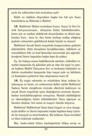 29
yerle bir edilmekten bizi muhafaza eyle!
Küfür ve dalâlete düşmekten başka her hâl için Sana
hamdederiz ey Rahmân u Rahîm!
13. Rabbimiz! Bizleri muhafaza buyur, buyur ki Sen bi-
ricik koruyucumuzsın.. dünyanın bütün kötülüklerinden,
bizim için ar vesilesi olabilecek durumlardan ve âhiret aza-
bından koru.. koru ki, Sen bizim korkup endişe ettiğimiz
şeylerin üstesinden gelebilecek kadar büyük ve ulusun!
Rabbimiz! Ancak Senin inayetinle bozguncuların şerlerini
defedebiliriz. Kötü kimselerin fenalıklarından, kâfirlerin ve
münafıkların hile ve hud’alarından korunmak için sığınabi-
leceğimiz Senin kapından başka kapı da yoktur.
Ey, bir belaya maruz kaldıklarında sabırları, lutfedilen ni-
metler karşısında da şükürleri pek az olan biz zayıf ve çare-
siz kulların Rabbi! Dünyanın feci ve korkutan hâdiseleri ve
dehrin musibetleri karşısında bize inayet eyle ve kâfirlerin
ve fesatçıların şerlerinin bize ulaşmasına mani ol!
14. Ey engin rahmetin ve münkirlere itiraz noktası bı-
rakmayan en kesin, en mükemmel delilin sahibi Rabbimiz!
Sadece Senin dergâhının önünde ellerimizi kaldırıyor ve
ancak Senin inayetinle içine düştüğümüz sevimsiz durum-
lardan kurtulabileceğimizi umuyoruz. Muttali olabildiğimiz
ve olamadığımız bütün kötülüklerden Sana sığınıyor ve
Senden eksiksiz, bol nimet ve inayet-i kâmile istiyoruz.
Rabbimiz! Kalblerimizi Sana karşı haşyet ve reca duygu-
suyla doldur ve Senin kapından başka kapılara karşı içimiz-
de bir temayül ve ümit bırakma. Biz kullarını Sana tevekkül
ve iltica hisleriyle rızıklandır!
Bizi, kadın-erkek bütün kardeşlerimizi ihlâsa ermiş ve
 