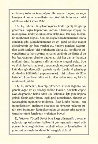 30
erdirilmiş kullarını koruduğun gibi sıyanet buyur, ey sayı-
lamayacak kadar nimetlerin, en güzel isimlerin ve en ulvî
sıfatların sahibi Yüce Rab!
15. Ey rahmeti kuşatılamayacak kadar geniş ve görüp
gözetmesi başka kapılardan yardım dilenmeye ihtiyaç bı-
rakmayacak kadar eksiksiz olan Rabbimiz! Biz kapı kulları-
na merhamet buyur.. Seni hakkıyla zikredebilmemiz, Sana
gerektiği gibi şükredebilmemiz ve en güzel şekilde ibadet
edebilmemiz için bize yardım et.. himaye perdeni başımız-
dan aşağı sarkıtıp bizi muhafazan altına al.. kendisine gü-
vendiğimiz ve her şeyimizi emanet ettiğimiz vekilimiz ol ve
bizi başkalarının ellerine bırakma.. bizi her zaman katında
makbul, duru, katışıksız salih amellerle meşgul eyle.. bize
ve dinimize karşı adavet duygularıyla oturup kalkanları da
katından göndereceğin şeylerle oyala (oyala ki planlayıp
durdukları kötülükleri yapamasınlar).. bizi onların kötülük-
lerinden, komplolarından ve tuzaklarından koru, ey biricik
merhamet Sahibi!
16. Ey nimetleri, tükenip bitmeden sürekli sağanak sa-
ğanak yağan ve ey dilediği zaman Hakk’a, hakîkate cephe
alan düşmanları helak eden ulu Rabbimiz! İşte yine kapına
geldik; Senin zahir-bâtın (açık-gizli) nimetlerine, eksiksiz ve
sapasağlam sıyanetine muhtacız. Bize lütufta bulun.. bizi
(nimetlerinden) mahrum bırakma; şu kimsesiz kullarını bü-
tün şerli insanların kötülüklerinden ve endişe edip sakındı-
ğımız her türlü fenalıktan muhafaza buyur!
Ey Yüceler Yücesi! Şayet bize karşı düşmanlık duygula-
rıyla oturup kalkanların kalblerini yumuşatmak murad edi-
yorsan, bize ve gönüllüler hareketine karşı onların kalblerini
yumuşat ve sinelerini daimî bir sevgiyle doldur!
 