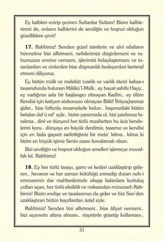 31
Ey kalbleri evirip çeviren Sultanlar Sultanı! Bizim kalble-
rimizi de, onların kalblerini de sevdiğin ve hoşnut olduğun
güzelliklere çevir!
17. Rabbimiz! Senden güzel isimlerin ve ulvî sıfatların
hürmetine bizi affetmeni, nefislerimizi dizginlemeni ve ru-
humuzun emrine vermeni, işlerimizi kolaylaştırmanı ve in-
sanlardan ve cinlerden bize düşmanlık besleyenleri berteraf
etmeni diliyoruz.
Ey bütün mülk ve melekût (varlık ve varlık ötesi) kabza-ı
tasarrufunda bulunan Mâlikü’l-Mülk.. ey hayat sahibi Hayy..
ey varlığının asla bir başlangıcı olmayan Kadîm.. ey ölüm
Kendisi için katiyen sözkonusu olmayan Bâkî! İhtiyaçlarımızı
gider.. bize lütfunla muamelede bulun.. başımızdaki bütün
belaları def ü ref’ eyle.. bizim yanımızda ol, bizi yardımsız bı-
rakma.. dînî ve dünyevî her türlü musibetten bu âciz bende-
lerini koru.. dünyayı en büyük derdimiz, tasamız ve kendisi
için en fazla gayreti sarfettiğimiz bir meta’ kılma.. kılma ki
bizim en büyük işimiz Senin rızanı kovalamak olsun.
Bizi sevdiğin ve hoşnut olduğun amelleri işlemeye muvaf-
fak kıl, Rabbimiz!
18. Ey her türlü tasayı, gamı ve kederi uzaklaştırıp gide-
ren.. hevanın ve her zaman kötülüğü emredip duran nefs-i
emmarenin dar mahbeslerinde sıkışıp kalanlara kurtuluş
yolları açan, her türlü eksiklik ve noksandan münezzeh Rab-
bimiz! Bizim endişe ve tasalarımızı da gider ve bizi Sen’den
uzaklaştıran bütün kayıtlardan âzâd eyle.
Rabbimiz! Senden bizi affetmeni.. bize âfiyet vermeni..
bizi sıyanetin altına almanı.. riayetinle gözetip kollamanı..
 