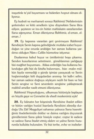 32
inayetinle te’yid buyurmanı ve bizlerden hoşnut olmanı di-
liyoruz.
Ey kudreti ve merhameti sonsuz Rabbimiz! Nefislerimizin
şerlerinden ve kötü amellerin içine düşmekten Sana iltica
ediyor, şeytanın ve ins-cin bütün mahlukatın zararlarından
Sana sığınıyoruz. Eman dileniyoruz Rabbimiz, el-eman, el-
eman..!
19. Ey kapısına varanları geri çevirmeyen Rabbimiz!
Kendisiyle Senin kapına gelindiğinde mutlaka icabet buyur-
duğun ve yine onunla anıldığın her zaman kullarına yar-
dımcı olduğun Nâm-ı Celîlin hürmetine istiyoruz:
Dualarımızı kabul buyur ve ümitlerimizi boşa çıkarma.
Senden kusurlarımızı setretmeni.. günahlarımızı yarlığayıp
bizi mağfiret buyurmanı.. ihlâsa erdirdiğin has kullarına bu-
lunduğun gibi bizi de lütufta bulunmanı.. bize –malın mül-
kün fayda vermediği o günde işimize yarayacak ve Senin
hoşlanmadığın kirli duygulardan arınmış- bir kalb-i selîm;
her zaman sadece doğruyu söyleyen nezih bir lisan ve bizi
Senin sevgine ve Seni sevenlerin sevgisine yaklaştıracak
makbûl ameller nasib etmeni dileniyoruz.
Rabbimiz! Hoşnutluğunu, ufkumuzu bütünüyle kaplayan
en büyük gaye ve Cennetini de ebedî meskenimiz eyle!
20. Ey kâinatın her köşesinde Kendisine ibadet edilen
ve bütün varlığın husûsî lisanlarla Kendisini zikredip dur-
duğu Ulu Zât! Meşguliyet sahamızı yalnızca Sana hasretti-
ğimiz ibadetlerimizle doldur ve daima varlığını duyurarak
gönüllerimizi Sana şükür hissiyle coştur; coştur ki sadece
ve sadece Sana ibadet etmiş olalım ve yalnız Senin huzu-
runda kullukta bulunalım. Ve bizi tevbe, evbe ve inabeler-
 