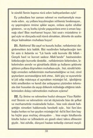 33
le sürekli Senin kapına rücû eden bahtyarlardan eyle!
Ey yoksullara her zaman rahmet ve merhametiyle mua-
mele eden.. ey yollara koyulmuşları rehbersiz bırakmayan..
ey şaşırmışların önüne ışıklar saçan, onlara aydın ufuklar
gösteren.. ve ey korku içinde yaşayanlara emn ü eman kay-
nağı olan! Bize merhamet buyur; bizi sırat-ı müstakime ir-
şad eyle ve dünyada rezil rüsvâ olmaktan, âhirette de azaba
düçar kalmaktan muhafaza buyur!
21. Rabbimiz! Biz zayıf ve kusurlu kullar, nefislerimizi diz-
ginlemekten âciz kaldık. Bizi nezdinden bahşedeceğin tam
bir azm ü ikdamla ve “Lâ havle velâ kuvvete illâ billah -
Gerçek havl ve kuvvet sadece Allah’tandır” hazinesinden
lütfedeceğin kuvvetle destekle.. nefislerimizin kirlerinden, le-
kelerinden arındır ve günahlarla âlûde şu kullarını şekâvete
götüren yollara düşmekten muhafaza eyle.. bizi, sürekli kötü-
lüğü emreden nefislerimizin merhametsizliğine ve insî, cinnî
şeytanların acımasızlığına terk etme.. ilahî güç ve sıyanetinle
te’yîd edip mâsivaya el açmaktan müstağni kıl.. işlediğimiz
kötü amellerden ve kendi dar anlayışımız yüzünden teferru-
ata dair hususları da sayıp dökerek mübalağa ettiğimiz istek-
lerimizden dolayı rahmetinden mahrum eyleme!
22. Ey ilmine ve rahmetine hudut olmayan Yüce Rabbi-
miz! İlminin ve rahmetinin vüs’ati ölçüsünde bize de şefkat
ve merhametinle muâmelede bulun.. bize rızık olarak bah-
şettiğin nimetleri hakkımızda bereketli eyle.. bizi Sen’den
başka herkes ve her şeyden müstağni kıl –kıl ki Sen’den baş-
ka hiçbir şeye muhtaç olmayalım- .. bize engin lütuflarınla
lütufta bulun ve (elbiselerin en güzeli olan) takva elbisesini
giydir.. bizi zühdle, dünyevî hazları terkedip cismanî meyil-
 
