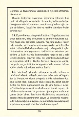 35
le etmeni ve teveccühünü üzerimizden hiç eksik etmemeni
dileniyoruz.
Dinimizi tastamam yaşamayı, yaşamaya çalışmayı bize
nasip et; dünyada ve âhirette biz muhtaç kullarına bahşe-
deceğin nimetlerini tamamla.. nezdinden göndereceğin en-
gin bir hikmet, faydalı bir ilim ve makbul amellerle bizleri
serfiraz eyle.
25. Ey merhameti nihayetsiz Rabbimiz! Enginlerden daha
engin rahmetin, karşı konulmaz ve önünde durulmaz kud-
retin hakkı için, biz nâçar kullarına, her türlü endişe, keder,
bela, musibet ve zorluk karşısında çıkış yolları ve iç ferahlığı
lutfet.. bizleri salih kullarının bulunduğu halkaya dâhil eyle..
bütün insî ve cinnî şeytanlara, haddini aşan zalimlere, des-
potlara ve kalbi hasede kilitlenmişlere karşı şu acz u fakr
içindeki kullarını koruyup kolla; bizi yakınlığına kabul buyur
ve sıyanetinle taltif et. Bunları Senden dileniyoruz; çünkü,
her şeyin perçemini tutan ve eşya üzerinde tasarruf hakkını
kudret elinde bulunduran sadece Sensin.
26. Rabbimiz! (İçimizden yükselen) şu nida mahzun ve
münkesir kalblerin nidasıdır; o nidaya icabet edecek Yegâne
Zat da Sensin, ey ellerini açtığında darda kalmışların dua-
sına icabet eden! Kusurlarla âlûde olsak da, gaflet denilen
illetten bir türlü kurtulamasak da işte yine Sana el açtık..
va’d-i ilahîni gerçekleştir ve dualarımıza icabet buyur.. bizi
dalalete saplananların ve gazabına uğramışların mahrumi-
yetine dûçar kılma. Sen bizim Mevlâmızsın; teveccühünle
bizleri serfiraz kılacağını ümit ediyor ve kereminle muame-
lede bulunacağını umuyoruz, ey rahmet dalgalarıyla kainatı
kuşatan ve ey mağfiretine had-hudud olmayan!
 
