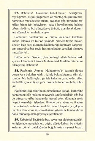 36
27. Rabbimiz! Dualarımızı kabul buyur.. âcizliğimize,
zayıflığımıza, düşmüşlüğümüze ve muhtaç oluşumuza mer-
hametinle mukabelede bulun.. (aşılmaz gibi görünen) zor-
lukları bizim için kolaylaştır.. gaye-i hayallerimize hakikat
urbası giydir ve bizi dünyada ve âhirette utanılacak durum-
lara düşmekten muhafaza eyle!
Rabbimiz! Kalblerimizi ve bütün kullarının kalblerini
imana, İslâm’a ve Kur’ân yolunda hizmete tevcih buyur..
sineleri bize karşı düşmanlıkla köpürüp duranlara karşı yar-
dımcımız ol ve bizi sevip hoşnut olduğun amelleri işlemeye
muvaffak kıl...
Bütün bunları Senden, yine Senin güzel isimlerinin hakkı
için ve Efendimiz Hazreti Muhammed Mustafa hürmetine
dileniyoruz Rabbimiz!
28. Rabbimiz! Ümmet-i Muhammed’in başında dönüp
duran kara bulutları kaldır.. içinde bulunduğumuz elîm du-
rumdan bizi halâs eyle.. şu âciz kullarını gam, keder, zillet,
tembellik, çaresizlik ve ye’s musibetlerinden muhafaza bu-
yur!
Rabbimiz! Bizi zahir-batın nimetlerinle donat.. kurbiyetin
kahramanı salih kullarını o payeyle şereflendirdiğin gibi bizi
de dünya ve ukba hayatında mesud eyle.. dünyada sevip
hoşnut olmadığın işlerden, âhirette de azabına ve ikabına
maruz kalmaktan bizleri uzak kıl.. ebedî hayatın gerçek yur-
du olan Cennetine al.. cemâlini müşahede ile lütuflandır ve
Sana muhatap olma payesiyle şereflendir!
29. Rabbimiz! Tevfikinle bizi, sevip razı olduğun güzellik-
leri işlemeye muvaffak kıl.. düşüp düşüp kalkan bu mücrim
kullarını günah bataklığında boğulmaktan sıyanet buyur,
 