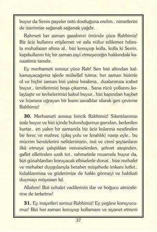 37
buyur da Senin payeler üstü dostluğuna erelim.. nimetlerini
de üzerimize sağanak sağanak yağdır.
Rahmeti her zaman gazabının önünde yüce Rabbimiz!
Biz âciz kullarını erişilemez ve asla nüfuz edilemez hıfzın-
la muhafazan altına al.. bizi koruyup kolla, kolla ki Senin,
kapıkullarını hiç bir zaman zayi etmeyeceğin hakkındaki ka-
naatimiz tamdır.
Ey merhameti sonsuz yüce Rab! Sen bizi altından kal-
kamayacağımız işlerle mükellef tutma; her zaman bizimle
ol ve hiçbir zaman bizi yalnız bırakma.. dualarımıza icabet
buyur.. ümitlerimizi boşa çıkarma.. Sana rücû yollarını ko-
laylaştır ve tevbelerimizi kabul buyur.. bizi kapından haybet
ve hüsrana uğrayan bir kısım zavallılar olarak geri çevirme
Rabbimiz!
30. Merhameti sonsuz biricik Rabbimiz! Sıkıntılarımızı
izale buyur ve bizi içinde bulunduğumuz gamdan, kederden
kurtar.. en yakın bir zamanda biz âciz kularına nezdinden
bir ferec ve mahrec (çıkış yolu ve ferahlık) nasip eyle.. bu
mücrim bendelerini nefislerimizin, insî ve cinnî şeytanların
ilkâ etmeye çalıştıkları vesveselerden, şehvet ateşinden,
gaflet zilletinden uzak tut.. rahmetinle muamele buyur da,
bizi günahlardan koruyacak elbiselerle donat.. bize mehafet
ve mehabet duygularıyla beraber müşahede imkanı lutfet..
kulaklarımıza ve gözlerimize de hakkı görmeyi ve hakikati
duymayı müyesser kıl.
Allahım! Bizi cehalet vadilerinin dar ve boğucu atmosfe-
rine de terketme!
31. Ey inayetleri sonsuz Rabbimiz! Ey yegâne koruyucu-
muz! Bizi her zaman koruyup kollamanı ve sıyanet etmeni
 