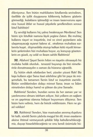 38
dileniyoruz. Sen bütün mahlûkatını lütuflarınla sevindiren,
özellikle de iyilik duygusuna kilitlenmiş kullarını gözlerin
görmediği, kulakların işitmediği ve insan tasavvurunu aşan
nice hususî iltifat ve hususî pâyelerle şereflendiren sonsuz
lütuf Sahibisin!
Ey sevdiği kullarını hiç yalnız bırakmayan Mevlâmız! Sen
bizim için lütufkâr namına lâyık yegâne Zatsın. Biz muhtaç
kullarını riayet ve inayetinle, insî ve cinnî şeytanların asla
ulaşamayacağı sıyanet kalene al.. etrafımızı muhafaza sur-
larınla kuşat.. düşmanlıkla oturup kalkan kötü niyetli kimse-
lerin şerlerinden bizi muhafaza buyur, ey koruyup gözeten-
lerin en güzeli, ey celâl ve ikram sahibi Rabbimiz!
32. Allahım! Şayet Senin hıfzın ve riayetin olmasaydı biz
mutlaka helâk olurduk.. tenezzül buyurup da bizi nimetle-
rinle donatmasaydın o zaman da hüsrana uğrardık.
Ey bütün eksik sıfatlardan berî, yüceler yücesi Rab! Biz
kapı kulların eğer Sana itaat edebilme gibi bir paye ile mü-
şerrefsek, bu tamamen Senin lütuf ve inayetinin eseridir.
Bütün verdiklerinden dolayı minnet Sana; iman ve İslâm
nimetinden dolayı hamd ve şükran da yine Sanadır.
Rabbimiz! Senden, bundan sonra da her zaman yar ve
yardımcımız olmanı istirham ediyor, bizi yolların en sağlam
ve en şaşırtmaz olanına hidayet buyurmanı diliyoruz. Sen
bizim hem velîmiz, hem de biricik vekîlimizsin. Hem ne gü-
zel vekîlsin!
33. Rabbimiz! Senden, bize masivadan arınmış dupduru
bir kalb, sürekli Senin yâdınla meşgul bir dil, iman esaslarını
aksine ihtimal vermeyecek şekilde bilip kabullenebileceği-
miz, duyup hissedebileceğimiz ve onu kendi özümüzle bü-
 