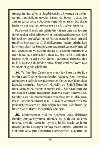 39
tünleştirip irfan ufkuna ulaşabileceğimiz kıvamda bir yakîn-i
tamm, yaratıldıkları gayeler karşısında boyun büküp her
zaman kemerbeste-i ubudiyet içerisinde emre âmâde duran
hisler ve bizi asla terketmeyecek bir afv ü âfiyet istiyoruz.
Rabbimiz! Günahlarla âlûde bir hâlimiz var; bizi fevtetti-
ğimiz şeyleri telafi edip yeniden toparlanabileceğimiz kâmil
bir tevbeye muvaffak kıl ve bütün günahlarımızı eritecek
mağfiret havuzlarına al. Gırtlaklarımıza kadar kabahatlerle
kirlenmiş olsak da Sen seyyiatımızı, meâsî ve mesâvîmizi af-
fet.. sevmediğin ve hoşnut olmadığın şeylerin muhabbet ve
meyillerini kalblerimizden söküp at.. bizi kendi nezdindeki
hazinelerinle te’yid buyur, kendi kuvvetinle destekle, des-
tekle ki şu geçici dünyadan ancak Senin yardımınla emniyet
ve selamet içinde çıkabiliriz.
34. Ya Rab! Bizi Cehennem ateşinden koru ve ebediyet
yurdu olan Cennetinle şereflendir.. varlığını Seni sevmeye
adamış ve nezdinde sevgiye mazhar olmuş sevgililerin dost-
luğuyla sevindir.. Seyyidü’l-Mürselîn ve Şefîu’l-Müznibîn
olan Nebiy-yi Muhterem’e komşu eyle.. Sana kavuşup, Se-
nin cemâl-i pâkini müşahede ihsanıyla bizleri şerefyâb kıl..
Senden bize hep merhametinle muamele etmeni diliyoruz..
Biz muhtaç kapıkullarını refîk-i a’lâya al ve nimetlerinle pa-
yeler üstü payelere er(iştir)dirdiğin nebilerin, sıddıkların, şe-
hitlerin ve salihlerin maiyyetiyle şâd eyle.
35. Merhametinin hududu olmayan yüce Rabbimiz!
Senden dünya hayatımız itibariyle biz pürkusur kullarına
itikatta, amelde, yemede, içmede, hâlde, sözde ve bütün
davranışlarda dosdoğru olmayı nasip etmeni, âhirette de
Cennetle ve sürpriz nimetlerinle sevindirmeni diliyoruz. Di-
 