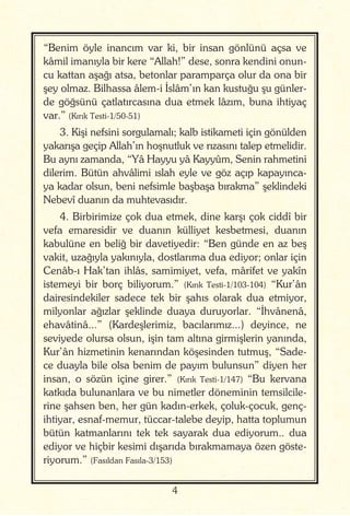 4
“Benim öyle inancım var ki, bir insan gönlünü açsa ve
kâmil imanıyla bir kere “Allah!” dese, sonra kendini onun-
cu kattan aşağı atsa, betonlar paramparça olur da ona bir
şey olmaz. Bilhassa âlem-i İslâm’ın kan kustuğu şu günler-
de göğsünü çatlatırcasına dua etmek lâzım, buna ihtiyaç
var.” (Kırık Testi-1/50-51)
3. Kişi nefsini sorgulamalı; kalb istikameti için gönülden
yakarışa geçip Allah’ın hoşnutluk ve rızasını talep etmelidir.
Bu aynı zamanda, “Yâ Hayyu yâ Kayyûm, Senin rahmetini
dilerim. Bütün ahvâlimi ıslah eyle ve göz açıp kapayınca-
ya kadar olsun, beni nefsimle başbaşa bırakma” şeklindeki
Nebevî duanın da muhtevasıdır.
4. Birbirimize çok dua etmek, dine karşı çok ciddî bir
vefa emaresidir ve duanın külliyet kesbetmesi, duanın
kabulüne en beliğ bir davetiyedir: “Ben günde en az beş
vakit, uzağıyla yakınıyla, dostlarıma dua ediyor; onlar için
Cenâb-ı Hak’tan ihlâs, samimiyet, vefa, mârifet ve yakîn
istemeyi bir borç biliyorum.” (Kırık Testi-1/103-104) “Kur’ân
dairesindekiler sadece tek bir şahıs olarak dua etmiyor,
milyonlar ağızlar şeklinde duaya duruyorlar. “İhvânenâ,
ehavâtinâ...” (Kardeşlerimiz, bacılarımız...) deyince, ne
seviyede olursa olsun, işin tam altına girmişlerin yanında,
Kur’ân hizmetinin kenarından köşesinden tutmuş, “Sade-
ce duayla bile olsa benim de payım bulunsun” diyen her
insan, o sözün içine girer.” (Kırık Testi-1/147) “Bu kervana
katkıda bulunanlara ve bu nimetler döneminin temsilcile-
rine şahsen ben, her gün kadın-erkek, çoluk-çocuk, genç-
ihtiyar, esnaf-memur, tüccar-talebe deyip, hatta toplumun
bütün katmanlarını tek tek sayarak dua ediyorum.. dua
ediyor ve hiçbir kesimi dışarıda bırakmamaya özen göste-
riyorum.” (Fasıldan Fasıla-3/153)
 