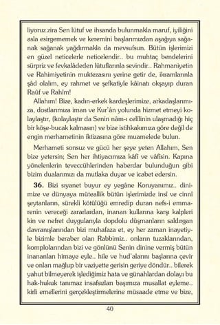 40
liyoruz zira Sen lütuf ve ihsanda bulunmakla maruf, iyiliğini
asla esirgememek ve keremini başlarımızdan aşağıya sağa-
nak sağanak yağdırmakla da mevsufsun. Bütün işlerimizi
en güzel neticelerle neticelendir.. bu muhtaç bendelerini
sürpriz ve fevkalâdeden lütuflarınla sevindir.. Rahmaniyetin
ve Rahimiyetinin muktezasını yerine getir de, ikramlarınla
şâd olalım, ey rahmet ve şefkatiyle kâinatı okşayıp duran
Raûf ve Rahîm!
Allahım! Bize, kadın-erkek kardeşlerimize, arkadaşlarımı-
za, dostlarımıza iman ve Kur’ân yolunda hizmet etmeyi ko-
laylaştır, (kolaylaştır da Senin nâm-ı celîlinin ulaşmadığı hiç
bir köşe-bucak kalmasın) ve bize istihkakımıza göre değil de
engin merhametinin iktizasına göre muamelede bulun.
Merhameti sonsuz ve gücü her şeye yeten Allahım, Sen
bize yetersin; Sen her ihtiyacımıza kâfî ve vâfîsin. Kapına
yönelenlerin teveccühlerinden haberdar bulunduğun gibi
bizim dualarımızı da mutlaka duyar ve icabet edersin.
36. Bizi sıyanet buyur ey yegâne Koruyanımız.. dini-
mize ve dünyaya müteallik bütün işlerimizde insî ve cinnî
şeytanların, sürekli kötülüğü emredip duran nefs-i emma-
renin vereceği zararlardan, inanan kullarına karşı kalpleri
kin ve nefret duygularıyla dopdolu düşmanların saldırgan
davranışlarından bizi muhafaza et, ey her zaman inayetiy-
le bizimle beraber olan Rabbimiz.. onların tuzaklarından,
komplolarından bizi ve gönlünü Senin dinine vermiş bütün
inananları himaye eyle.. hile ve hud’alarını başlarına çevir
ve onları mağlup bir vaziyette gerisin geriye döndür.. bilerek
yahut bilmeyerek işlediğimiz hata ve günahlardan dolayı bu
hak-hukuk tanımaz insafsızları başımıza musallat eyleme..
kirli emellerini gerçekleştirmelerine müsaade etme ve bize,
 