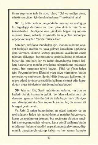 41
ihsan çeşmenin tatlı bir suyu olan, “Gel ve endişe etme,
çünkü sen güven içinde olanlardansın” hakikatini tattır!
37. Ey bütün cebbar ve gaddarları azamet ve ululuğuy-
la dizginleyip durduran ve bize, yüce dinimiz İslâm’a ve
kemerbeste-i ubudiyetle ona yürekten bağlanmış müslü-
manlara kinle, nefretle düşmanlık besleyenleri kudretiyle
çepeçevre kuşatan Yüceler Yücesi Rab!
Sen’den, sırf Sana inandıkları için, inanan kullarına ada-
vet besleyen insafsız ve yola gelmez kimselerin ağızlarına
gem vurmanı, ellerine kelepçe geçirmeni, ayaklarına zincir
takmanı diliyoruz.. biz masum ve garip kullarına merhamet
buyur da, bize karşı kin ve nefret duygularıyla oturup kal-
kan hasetçilerin menfur emellerine ulaşmalarına müsaade
etme.. bizi nusretinle te’yid buyur.. Tâhâ ve Yâsin hakkı
için, Peygamberlerin Efendisi yüzü suyu hürmetine, bütün
şerlerden ve şerirlerden Senin Hâfiz (koruyup kollayan, hi-
maye eden) isminle ve sevdiğin kullarını siyanet edip koru-
duğun diğer isimlerinle bizi de muhafaza buyur!
38. Allahım! Biz, Senin müslüman kulların, mahzun ve
kederli olarak huzuruna geldik. Sen’den sıkıntılarımızı gi-
dermeni, gam ve hüznümüzü de izale buyurmanı dileniyo-
ruz.. dileniyoruz zira Sen kapına koşanları hiç bir zaman eli
boş geri çevirmezsin.
Ya Rab! O sahip bulunduğun en güzel isimlerin ve en
ulvî sıfatların hakkı için günahlarımızı mağfiret buyurmanı,
kusur ve ayıplarımızı örtmeni, bizi sevip razı olduğun amel-
leri işlemeye muvaffak kılmanı, Sana gönül bağlamış bütün
müslüman kullarını haddini aşıp saldırganca davranan, düş-
manlık duygularıyla oturup kalkan ve her zaman komplo
 