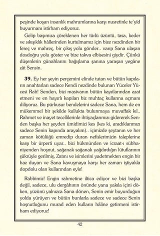 42
peşinde koşan insanlık mahrumlarına karşı nusretinle te’yîd
buyurmanı istirham ediyoruz.
Gelip başımıza çöreklenen her türlü üzüntü, tasa, keder
ve sıkışıklık hâllerinden kurtulmamız için bize nezdinden bir
fereç ve mahreç, bir çıkış yolu gönder.. varıp Sana ulaşan
dosdoğru yolu göster ve bize takva elbisesini giydir. Çünkü
düşenlerin günahlarını bağışlama şanına yaraşan yegâne
zât Sensin.
39. Ey her şeyin perçemini elinde tutan ve bütün kapıla-
rın anahtarları sadece Kendi nezdinde bulunan Yüceler Yü-
cesi Rab! Senden, bizi masivanın bütün kayıtlarından azat
etmeni ve en hayırlı kapıları biz muhtaç kullarına açmanı
diliyoruz. Bu pürkusur bendelerini sadece Sana, hem de en
mükemmel bir şekilde kullukta bulunmaya muvaffak kıl..
Rahmet ve inayet tecellilerinle ihtiyaçlarımızı gidererek Sen-
den başka her şeyden ümidimizi kes (kes ki, aradıklarımızı
sadece Senin kapında arayalım).. içimizde şeytanın ve her
zaman kötülüğü emredip duran nefislerimizin taleplerine
karşı bir ürperti uyar.. bizi hükmünden ve icraat-ı sübha-
niyenden hoşnut, sağanak sağanak yağdırdığın lütuflarının
şükrüyle gerilmiş, Zatını ve isimlerini yadetmekten engin bir
haz duyan ve Sana kavuşmaya karşı her zaman iştiyakla
dopdolu olan kullarından eyle!
Rabbimiz! Engin rahmetine iltica ediyor ve bizi başka
değil, sadece, ulu dergâhının önünde yana yakıla içini dö-
ken, yüzünü yalnızca Sana dönen, Senin emir buyurduğun
yolda yürüyen ve bütün bunlarla sadece ve sadece Senin
hoşnutluğunu murad eden kulların hâline getirmeni istir-
ham ediyoruz!
 