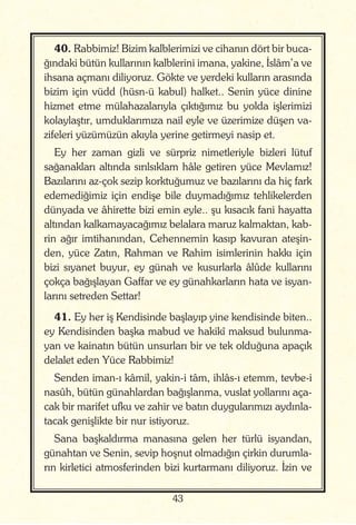 43
40. Rabbimiz! Bizim kalblerimizi ve cihanın dört bir buca-
ğındaki bütün kullarının kalblerini imana, yakine, İslâm’a ve
ihsana açmanı diliyoruz. Gökte ve yerdeki kulların arasında
bizim için vüdd (hüsn-ü kabul) halket.. Senin yüce dinine
hizmet etme mülahazalarıyla çıktığımız bu yolda işlerimizi
kolaylaştır, umduklarımıza nail eyle ve üzerimize düşen va-
zifeleri yüzümüzün akıyla yerine getirmeyi nasip et.
Ey her zaman gizli ve sürpriz nimetleriyle bizleri lütuf
sağanakları altında sırılsıklam hâle getiren yüce Mevlamız!
Bazılarını az-çok sezip korktuğumuz ve bazılarını da hiç fark
edemediğimiz için endişe bile duymadığımız tehlikelerden
dünyada ve âhirette bizi emin eyle.. şu kısacık fani hayatta
altından kalkamayacağımız belalara maruz kalmaktan, kab-
rin ağır imtihanından, Cehennemin kasıp kavuran ateşin-
den, yüce Zatın, Rahman ve Rahim isimlerinin hakkı için
bizi sıyanet buyur, ey günah ve kusurlarla âlûde kullarını
çokça bağışlayan Gaffar ve ey günahkarların hata ve isyan-
larını setreden Settar!
41. Ey her iş Kendisinde başlayıp yine kendisinde biten..
ey Kendisinden başka mabud ve hakikî maksud bulunma-
yan ve kainatın bütün unsurları bir ve tek olduğuna apaçık
delalet eden Yüce Rabbimiz!
Senden iman-ı kâmil, yakin-i tâm, ihlâs-ı etemm, tevbe-i
nasûh, bütün günahlardan bağışlanma, vuslat yollarını aça-
cak bir marifet ufku ve zahir ve batın duygularımızı aydınla-
tacak genişlikte bir nur istiyoruz.
Sana başkaldırma manasına gelen her türlü isyandan,
günahtan ve Senin, sevip hoşnut olmadığın çirkin durumla-
rın kirletici atmosferinden bizi kurtarmanı diliyoruz. İzin ve
 