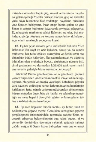 44
müsadesi olmadan hiçbir güç, kuvvet ve hareketin meyda-
na gelemeyeceği Yüceler Yücesi! Sonsuz güç ve kudretin
yüzü suyu hürmetine bize vadettiğin hayırların nüzûlünü
yine Senden bekliyoruz. İnzar ettiğin bütün şerleri de yine
Senin o sonsuz kudretine dayanarak savmaya çalışıyoruz.
Ey nihayetsiz merhamet sahibi Rahman, ne olur, bizi mu-
hafaza, görüp gözetme ve koruma atmosferine al; hıfzının,
sıyanetinin seralarıyla çepeçevre kuşat.
42. Ey her şeyin zimamı yed-i kudretinde bulunan Yüce
Rabbimiz! Biz zayıf ve âciz kullarını, olmuş ya da olması
muhtemel her türlü tehlikeli durumdan ve Senin sevip razı
olmadığın bütün hâllerden, fikir sapmalarından ve düşünce
inhiraflarından muhafaza buyur.. ululuğunun nurunu insî,
cinnî şeytanların ve durmadan kötülüğü salık veren nefs-i
emmarenin şerleriyle bizim aramızda perde yap!
Rabbimiz! Bütün günahlardan ve o günahlara götüren
yollara düşmekten yine Senin rahmet ve inayet iklimine sığı-
nıyoruz. Münezzeh ve mualla yakınlığını lutfederek payeler
üstü payelere erdirdiğin kurbet kahramanlarına hatırlattığın
hakikatleri, hata, günah ve isyan mülahazaları zihinlerimize
hücum etmeden önce, bize de hatırlat ve sakındırıp menet-
tiğin ne varsa hepsini bize çirkin göster; onların yalancı tat-
larını kalblerimizden izale buyur!
43. Ey recâ kapısının biricik sahibi.. ey bütün ümit ve
beklentilerin yegâne mercii! Gönülden istediğimiz şeylerin
gerçekleşmesi istikametindeki recamızla sadece Sana te-
veccüh ediyoruz; beklentilerimizi dua kabul buyur.. af ve
cömertlik denizinden üzerimize sağanak sağanak rahmet
yağdır, yağdır ki Senin huzur bahşeden huzuruna emniyet
 