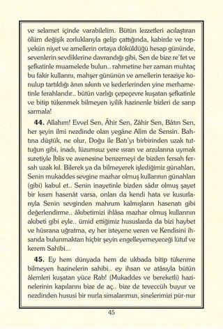 45
ve selamet içinde varabilelim. Bütün lezzetleri acılaştıran
ölüm değişik zorluklarıyla gelip çattığında, kabirde ve top-
yekün niyet ve amellerin ortaya döküldüğü hesap gününde,
sevenlerin sevdiklerine davrandığı gibi, Sen de bize re’fet ve
şefkatinle muamelede bulun.. rahmetine her zaman muhtaç
bu fakir kullarını, mahşer gününün ve amellerin teraziye ko-
nulup tartıldığı ânın sıkıntı ve kederlerinden yine merhame-
tinle ferahlandır.. bütün varlığı çepeçevre kuşatan şefkatinle
ve bitip tükenmek bilmeyen iyilik hazinenle bizleri de sarıp
sarmala!
44. Allahım! Evvel Sen, Âhir Sen, Zâhir Sen, Bâtın Sen,
her şeyin ilmi nezdinde olan yegâne Alîm de Sensin. Bah-
tına düştük, ne olur, Doğu ile Batı’yı birbirinden uzak tut-
tuğun gibi, inadı, lüzumsuz yere ısrarı ve arzularına uymak
suretiyle İblis ve avenesine benzemeyi de bizden fersah fer-
sah uzak kıl. Bilerek ya da bilmeyerek işlediğimiz günahları,
Senin mukaddes sevgine mazhar olmuş kullarının günahları
(gibi) kabul et.. Senin inayetinle bizden sâdır olmuş şayet
bir kısım hasenât varsa, onları da kendi hata ve kusurla-
rıyla Senin sevginden mahrum kalmışların hasenatı gibi
değerlendirme.. âkıbetimizi ihlâsa mazhar olmuş kullarının
akıbeti gibi eyle.. ümid ettiğimiz hususlarda da bizi haybet
ve hüsrana uğratma, ey her isteyene veren ve Kendisini ih-
sanda bulunmaktan hiçbir şeyin engelleyemeyeceği lütuf ve
kerem Sahibi...
45. Ey hem dünyada hem de ukbada bitip tükenme
bilmeyen hazinelerin sahibi.. ey ihsan ve atâsıyla bütün
âlemleri kuşatan yüce Rab! (Mukaddes ve bereketli) hazi-
nelerinin kapılarını bize de aç.. bize de teveccüh buyur ve
nezdinden hususi bir nurla simalarımızı, sinelerimizi pür-nur
 