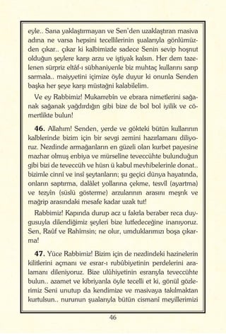 46
eyle.. Sana yaklaştırmayan ve Sen’den uzaklaştıran masiva
adına ne varsa hepsini tecellilerinin şualarıyla gönlümüz-
den çıkar.. çıkar ki kalbimizde sadece Senin sevip hoşnut
olduğun şeylere karşı arzu ve iştiyak kalsın. Her dem taze-
lenen sürpriz eltâf-ı sübhaniyenle biz muhtaç kullarını sarıp
sarmala.. maiyyetini içimize öyle duyur ki onunla Senden
başka her şeye karşı müstağni kalabilelim.
Ve ey Rabbimiz! Mukarrebîn ve ebrara nimetlerini sağa-
nak sağanak yağdırdığın gibi bize de bol bol iyilik ve cö-
mertlikte bulun!
46. Allahım! Senden, yerde ve gökteki bütün kullarının
kalblerinde bizim için bir sevgi zemini hazırlamanı diliyo-
ruz. Nezdinde armağanların en güzeli olan kurbet payesine
mazhar olmuş enbiya ve mürselîne teveccühte bulunduğun
gibi bizi de teveccüh ve hüsn ü kabul mevhibelerinle donat..
bizimle cinnî ve insî şeytanların; şu geçici dünya hayatında,
onların saptırma, dalâlet yollarına çekme, tesvîl (ayartma)
ve tezyîn (süslü gösterme) arzularının arasını meşrık ve
mağrip arasındaki mesafe kadar uzak tut!
Rabbimiz! Kapında durup acz u fakrla beraber reca duy-
gusuyla dilendiğimiz şeyleri bize lutfedeceğine inanıyoruz.
Sen, Raûf ve Rahîmsin; ne olur, umduklarımızı boşa çıkar-
ma!
47. Yüce Rabbimiz! Bizim için de nezdindeki hazinelerin
kilitlerini açmanı ve esrar-ı rubûbiyetinin perdelerini ara-
lamanı dileniyoruz. Bize ulûhiyetinin esrarıyla teveccühte
bulun.. azamet ve kibriyanla öyle tecelli et ki, gönül gözle-
rimiz Seni unutup da kendimize ve masivaya takılmaktan
kurtulsun.. nurunun şualarıyla bütün cismanî meyillerimizi
 