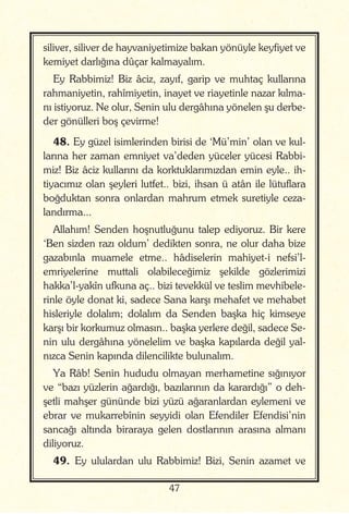 47
siliver, siliver de hayvaniyetimize bakan yönüyle keyfiyet ve
kemiyet darlığına dûçar kalmayalım.
Ey Rabbimiz! Biz âciz, zayıf, garip ve muhtaç kullarına
rahmaniyetin, rahîmiyetin, inayet ve riayetinle nazar kılma-
nı istiyoruz. Ne olur, Senin ulu dergâhına yönelen şu derbe-
der gönülleri boş çevirme!
48. Ey güzel isimlerinden birisi de ‘Mü’min’ olan ve kul-
larına her zaman emniyet va’deden yüceler yücesi Rabbi-
miz! Biz âciz kullarını da korktuklarımızdan emin eyle.. ih-
tiyacımız olan şeyleri lutfet.. bizi, ihsan ü atân ile lütuflara
boğduktan sonra onlardan mahrum etmek suretiyle ceza-
landırma...
Allahım! Senden hoşnutluğunu talep ediyoruz. Bir kere
‘Ben sizden razı oldum’ dedikten sonra, ne olur daha bize
gazabınla muamele etme.. hâdiselerin mahiyet-i nefsi’l-
emriyelerine muttali olabileceğimiz şekilde gözlerimizi
hakka’l-yakîn ufkuna aç.. bizi tevekkül ve teslim mevhibele-
rinle öyle donat ki, sadece Sana karşı mehafet ve mehabet
hisleriyle dolalım; dolalım da Senden başka hiç kimseye
karşı bir korkumuz olmasın.. başka yerlere değil, sadece Se-
nin ulu dergâhına yönelelim ve başka kapılarda değil yal-
nızca Senin kapında dilencilikte bulunalım.
Ya Râb! Senin hududu olmayan merhametine sığınıyor
ve “bazı yüzlerin ağardığı, bazılarının da karardığı” o deh-
şetli mahşer gününde bizi yüzü ağaranlardan eylemeni ve
ebrar ve mukarrebînin seyyidi olan Efendiler Efendisi’nin
sancağı altında biraraya gelen dostlarının arasına almanı
diliyoruz.
49. Ey ululardan ulu Rabbimiz! Bizi, Senin azamet ve
 