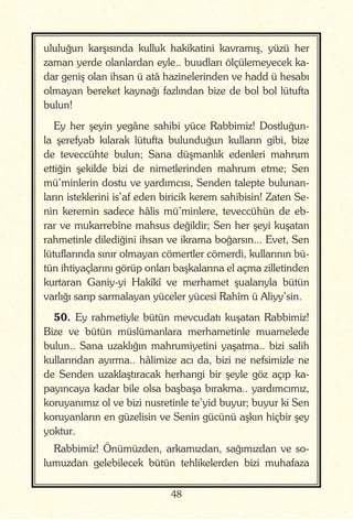 48
ululuğun karşısında kulluk hakikatini kavramış, yüzü her
zaman yerde olanlardan eyle.. buudları ölçülemeyecek ka-
dar geniş olan ihsan ü atâ hazinelerinden ve hadd ü hesabı
olmayan bereket kaynağı fazlından bize de bol bol lütufta
bulun!
Ey her şeyin yegâne sahibi yüce Rabbimiz! Dostluğun-
la şerefyab kılarak lütufta bulunduğun kulların gibi, bize
de teveccühte bulun; Sana düşmanlık edenleri mahrum
ettiğin şekilde bizi de nimetlerinden mahrum etme; Sen
mü’minlerin dostu ve yardımcısı, Senden talepte bulunan-
ların isteklerini is’af eden biricik kerem sahibisin! Zaten Se-
nin keremin sadece hâlis mü’minlere, teveccühün de eb-
rar ve mukarrebîne mahsus değildir; Sen her şeyi kuşatan
rahmetinle dilediğini ihsan ve ikrama boğarsın... Evet, Sen
lütuflarında sınır olmayan cömertler cömerdi, kullarının bü-
tün ihtiyaçlarını görüp onları başkalarına el açma zilletinden
kurtaran Ganiy-yi Hakîkî ve merhamet şualarıyla bütün
varlığı sarıp sarmalayan yüceler yücesi Rahîm ü Aliyy’sin.
50. Ey rahmetiyle bütün mevcudatı kuşatan Rabbimiz!
Bize ve bütün müslümanlara merhametinle muamelede
bulun.. Sana uzaklığın mahrumiyetini yaşatma.. bizi salih
kullarından ayırma.. hâlimize acı da, bizi ne nefsimizle ne
de Senden uzaklaştıracak herhangi bir şeyle göz açıp ka-
payıncaya kadar bile olsa başbaşa bırakma.. yardımcımız,
koruyanımız ol ve bizi nusretinle te’yid buyur; buyur ki Sen
koruyanların en güzelisin ve Senin gücünü aşkın hiçbir şey
yoktur.
Rabbimiz! Önümüzden, arkamızdan, sağımızdan ve so-
lumuzdan gelebilecek bütün tehlikelerden bizi muhafaza
 
