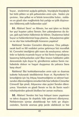 49
buyur.. sinelerimizi açığıyla-gizlisiyle, büyüğüyle-küçüğüyle
her türlü şirkten ve şirk şaibesinden emin eyle.. bizden yüz
çevirme.. bize şefkat ve re’fetinle teveccühte bulun.. rızıkla-
rın en güzeli olan mağfiretinle bizi yarlığa ve iyilik düşünce-
sine kilitlenmiş salih kullarından eyle!
51. Allahım! Semi’ ve Alîmsin, her sesi işiten ve ilmiyle
her şeyi kuşatan yalnız Sensin; Sen yakarışlarımızı da du-
yar, gizli-açık bütün hâllerimizi de bilirsin. Dualarımızı kabul
buyur ve beklentilerimizi boşa çıkarma.. ihtiyaçlarımızı gider
ve ne olur bize terkedilmişlik hüsranını yaşatma!
Rabbimiz! Senden Cennetini dileniyoruz. Ona yaklaştı-
racak kavlî ve fiilî vesileleri yerine getirmeye bizi muvaffak
kıl. Cennetini istediğimiz gibi rızanı da arzuluyoruz; rahme-
tinle ve fazlınla muamele buyur ve bizi Senin hoşnutluğunu
kazanmış bahtiyarlardan eyle! Bize imanın hakikatini yakîn
derecesinde öyle duyur ki, gönüllerimiz sadece Senin me-
habetinle dolsun ve haşyet duygumuz da yalnızca Sana
karşı olsun!
Rabbimiz! Bizi korktuklarımızdan emin eyle ve duamıza
icabette bulunarak istediklerimizi ihsan et. Kıymetlerini bi-
lemediğimiz için hiç ihtiyaç hissetmediğimiz ve rahmet hazi-
nenden dilenmediğimiz nimetleri bile bize lutfeden Cömertler
Cömerdi! İşte şimdi, ihtiyacımız olan şeyleri Senden dileni-
yoruz. Verenlerin en güzeli Sensin ve biz de Senin nezd-i
rububiyetinden gelecek lütuflara her zaman muhtacız.
52. Allahım! Senden bizi hep hidayet üzere yaşatmanı
ve takva duygusu ile dopdolu hâle getirmeni dileniyoruz.
Nefislerimizin içimize akıtabileceği her türlü şer düşün-
cesinden, Seninle aramıza girip perde olabilecek ve bizi
 