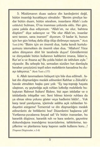 5
5. Müslümanın duası sadece din kardeşlerini değil,
bütün insanlığı kucaklayıcı olmalıdır: “Benim şimdiye ka-
dar bütün duam, bütün ıstırabım, insanların Allah’ı (celle
celâluhû) bulması, O’na inanması yolunda oldu. Her gün,
yana yakıla dua ediyorum: “Allah’ım, ne olur, bahtına
düştüm!” diye sızlanıyor ve “Ne olur Allah’ım, insanlar
seni tanısın, sana inansın!” diyorum. O kadar ki, bunun
için her gün birkaç defa ölüp ölüp dirilmeye razıyım.” (Kırık
Testi-2/96) “Bizim için en önemli dua, hatta kendi kurtulu-
şumuzu istemekten de önemli olan dua, “Allahım! Yüce
adını dünyanın dört bir tarafında duyur! Gönüllerimizi
ve dünyadaki bütün kullarının kalblerini imana, İslâm’a,
Kur’an’a ve ihsana aç! Bu yolda bizleri de istihdam eyle.”
niyazıdır. Bu sebeple biz, semadan süzülen her damlayla
beraber yeryüzünü teşrif eden meleklerin kanadına bu du-
ayı takıyoruz.” (Kırık Testi s.177)
6. Allah tanımazların hidayeti için bile dua edilmeli.. fa-
kat din düşmanlığını meslek edinenleri Kahhar u Zülcelâl’e
havale etmekten başka çare yok: “Ey taşı-toprağı hayata
ulaştıran, ey şeytanlığa açık ruhları lutfedip meleklerle bu-
luşturan Rahmet Sultanı! Bizlere, bizi aşan istidatlar ve o
istidatlarda inkişaflar ver; Seni bilmez kömür ruhlara da
ya elmas olma yolunu göster veya hadlerini bildir!... Yok
karşı taraf yanılıyorsa, içlerinde salâha açık ruhlardan hi-
dayetini esirgeme! Temerrüd ve din düşmanlığını meslek
edinenlerin de birliklerini boz! Düzenlerini başlarına yık!
Yurtlarına-yuvalarına feryad sal! Ve bütün inananları, bu
karanlık düşünce, karanlık ruh ve kara seslerin, gayretine
dokunduğuna inandığımız tecavüzlerine, tahkirlerine, tez-
yiflerine ve planlarına karşı kapının sadık kullarını koru...!
(Yeşeren Düşünceler, s.1-6)
 